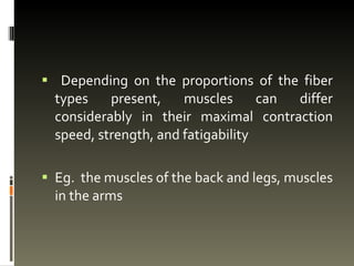 Depending on the proportions of the fiber types present, muscles can differ considerably in their maximal contraction speed, strength, and fatigability Eg. the muscles of the back and legs, muscles in the arms