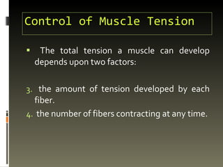 Control of Muscle Tension The total tension a muscle can develop depends upon two factors: the amount of tension developed by each fiber. the number of fibers contracting at any time.