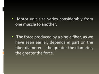 Motor unit size varies considerably from one muscle to another. The force produced by a single fiber, as we have seen earlier, depends in part on the fiber diameter— the greater the diameter, the greater the force.