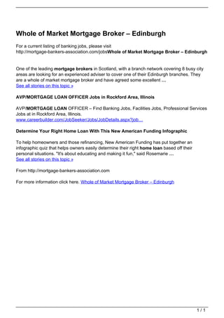Whole of Market Mortgage Broker – Edinburgh
                                   For a current listing of banking jobs, please visit
                                   http://mortgage-bankers-association.com/jobsWhole of Market Mortgage Broker – Edinburgh


                                   One of the leading mortgage brokers in Scotland, with a branch network covering 8 busy city
                                   areas are looking for an experienced adviser to cover one of their Edinburgh branches. They
                                   are a whole of market mortgage broker and have agreed some excellent …
                                   See all stories on this topic »

                                   AVP/MORTGAGE LOAN OFFICER Jobs in Rockford Area, Illinois

                                   AVP/MORTGAGE LOAN OFFICER – Find Banking Jobs, Facilities Jobs, Professional Services
                                   Jobs at in Rockford Area, Illinois.
                                   www.careerbuilder.com/JobSeeker/Jobs/JobDetails.aspx?job…

                                   Determine Your Right Home Loan With This New American Funding Infographic

                                   To help homeowners and those refinancing, New American Funding has put together an
                                   infographic quiz that helps owners easily determine their right home loan based off their
                                   personal situations. "It's about educating and making it fun," said Rosemarie …
                                   See all stories on this topic »

                                   From http://mortgage-bankers-association.com

                                   For more information click here. Whole of Market Mortgage Broker – Edinburgh




                                                                                                                               1/1
Powered by TCPDF (www.tcpdf.org)
 