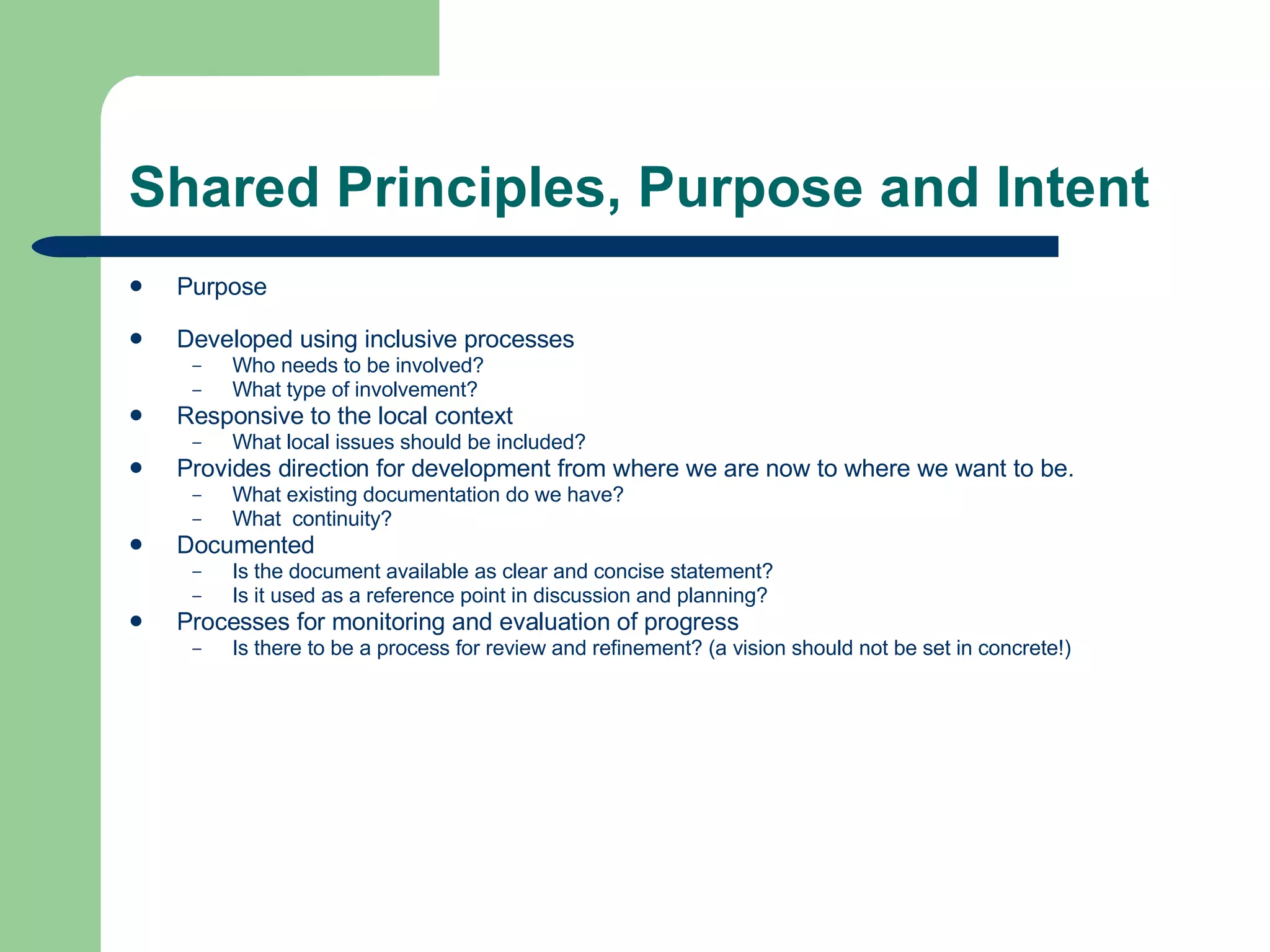 Shared Principles, Purpose and Intent Purpose Developed using inclusive processes Who needs to be involved? What type of involvement? Responsive to the local context What local issues should be included? Provides direction for development from where we are now to where we want to be. What existing documentation do we have? What  continuity?  Documented Is the document available as clear and concise statement? Is it used as a reference point in discussion and planning? Processes for monitoring and evaluation of progress Is there to be a process for review and refinement? (a vision should not be set in concrete!) 