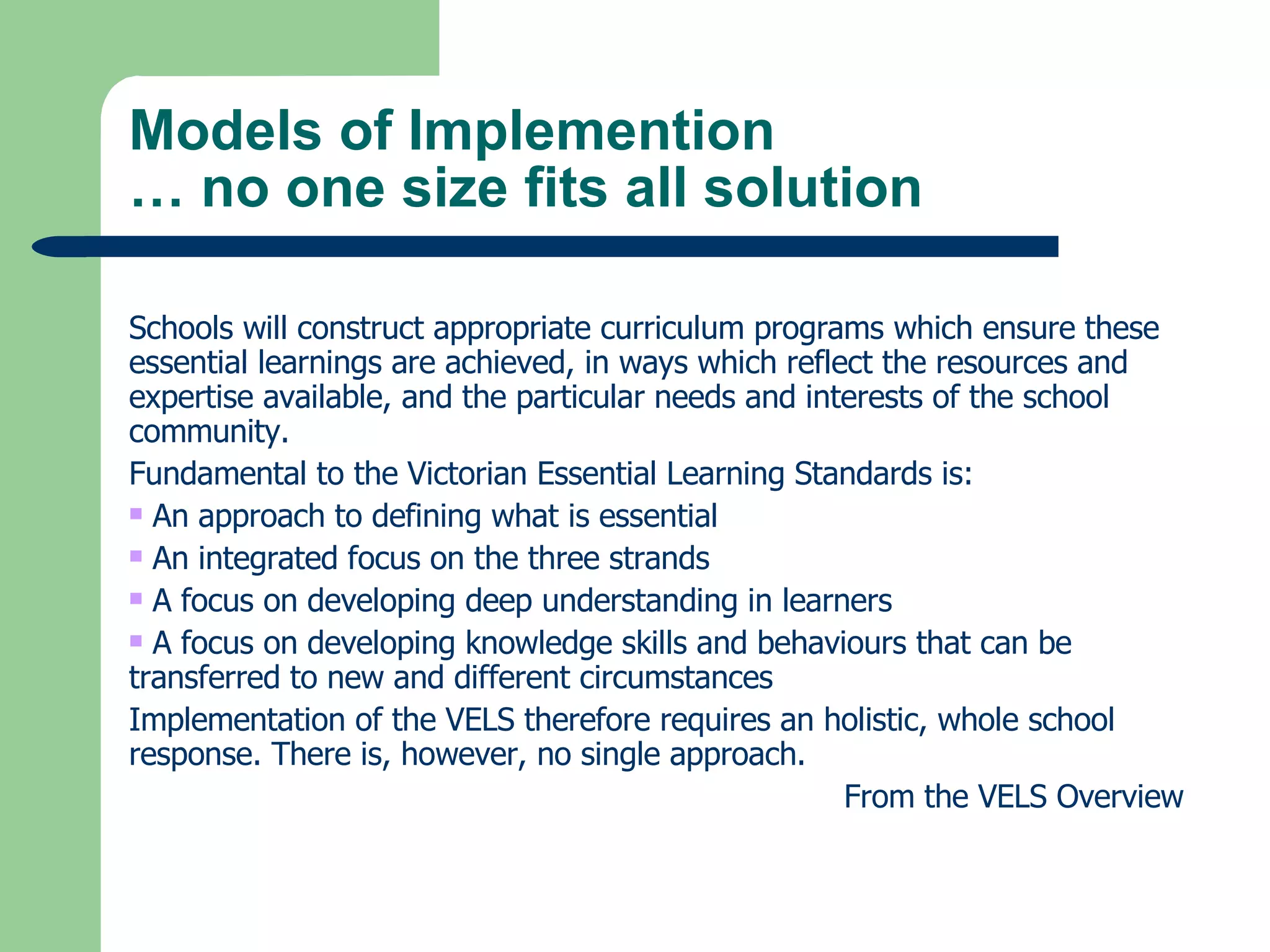 Models of Implemention … no one size fits all solution Schools will construct appropriate curriculum programs which ensure these essential learnings are achieved, in ways which reflect the resources and expertise available, and the particular needs and interests of the school community. Fundamental to the Victorian Essential Learning Standards is: An approach to defining what is essential An integrated focus on the three strands  A focus on developing deep understanding in learners  A focus on developing knowledge skills and behaviours that can be transferred to new and different circumstances Implementation of the VELS therefore requires an holistic, whole school response. There is, however, no single approach.   From the VELS Overview 