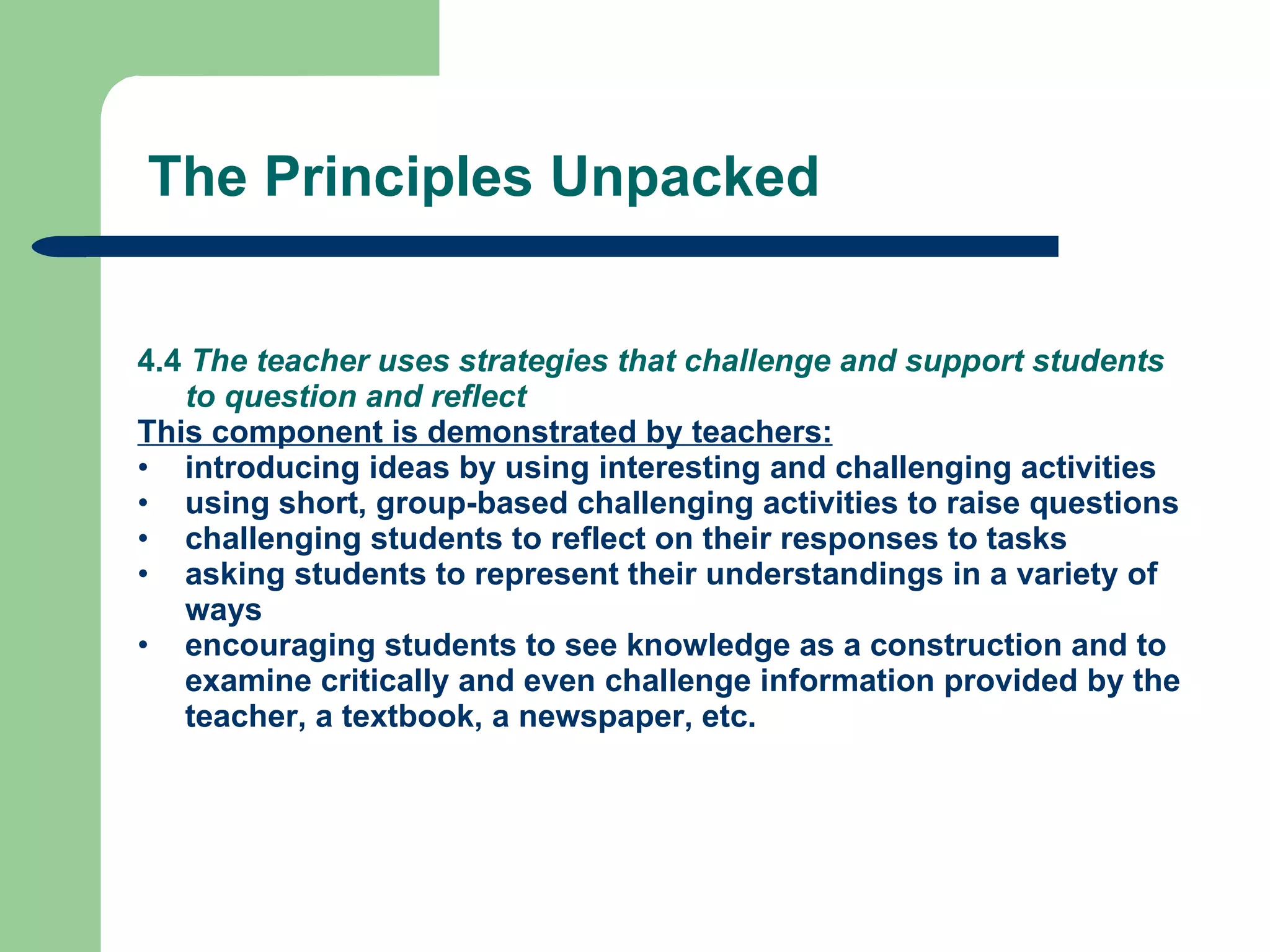 4.4  The teacher uses strategies that challenge and support students to question and reflect This component is demonstrated by teachers: introducing ideas by using interesting and challenging activities using short, group-based challenging activities to raise questions challenging students to reflect on their responses to tasks asking students to represent their understandings in a variety of ways encouraging students to see knowledge as a construction and to examine critically and even challenge information provided by the teacher, a textbook, a newspaper, etc. The Principles Unpacked 