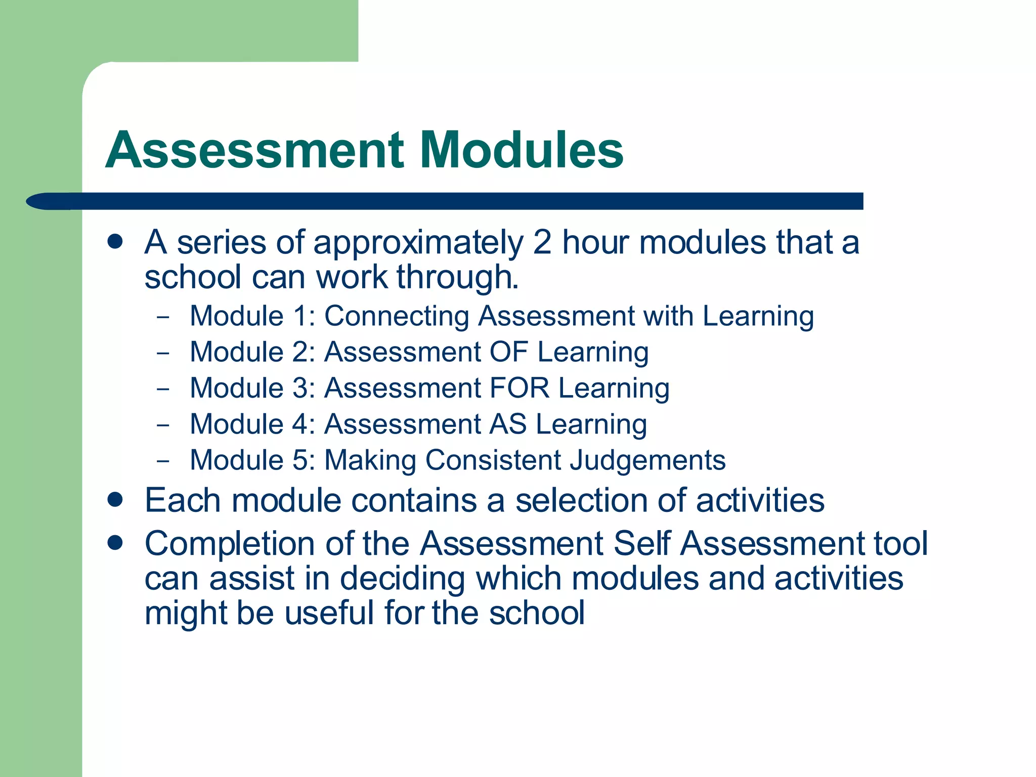 Assessment Modules A series of approximately 2 hour modules that a school can work through. Module 1:  Connecting Assessment with Learning Module 2:  Assessment OF Learning Module 3:  Assessment FOR Learning Module 4:  Assessment AS Learning Module 5:  Making Consistent Judgements Each module contains a selection of activities Completion of the Assessment Self Assessment tool can assist in deciding which modules and activities might be useful for the school 