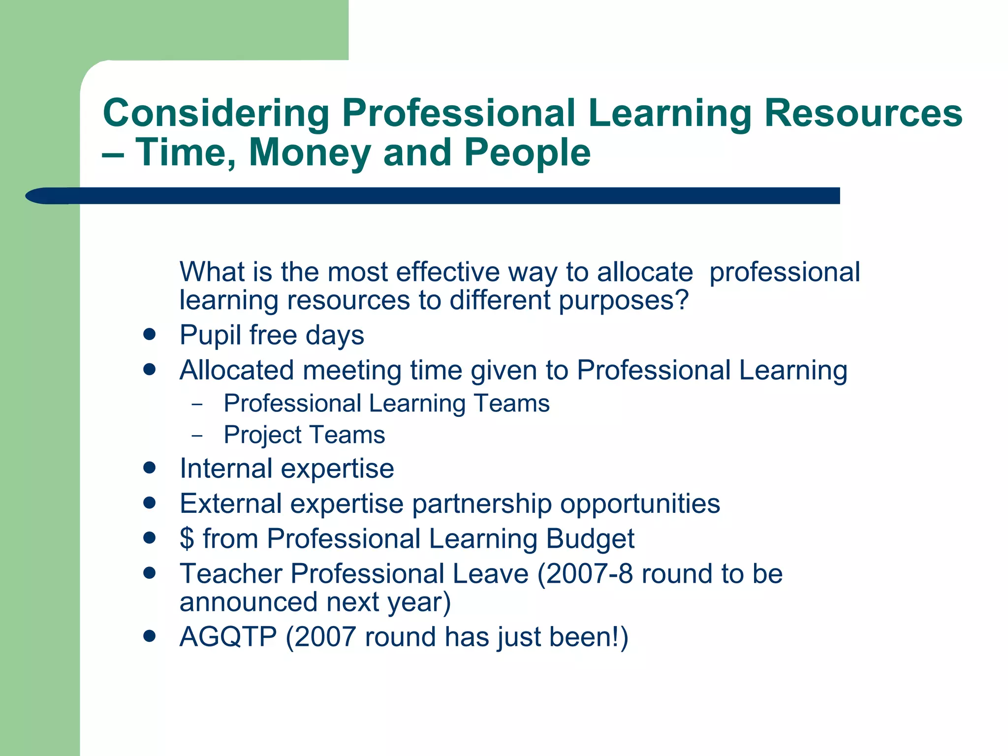 Considering Professional Learning Resources  – Time, Money and People What is the most effective way to allocate  professional learning resources to different purposes? Pupil free days  Allocated meeting time given to Professional Learning Professional Learning Teams Project Teams Internal expertise External expertise partnership opportunities $ from Professional Learning Budget Teacher Professional Leave (2007-8 round to be announced next year) AGQTP (2007 round has just been!) 
