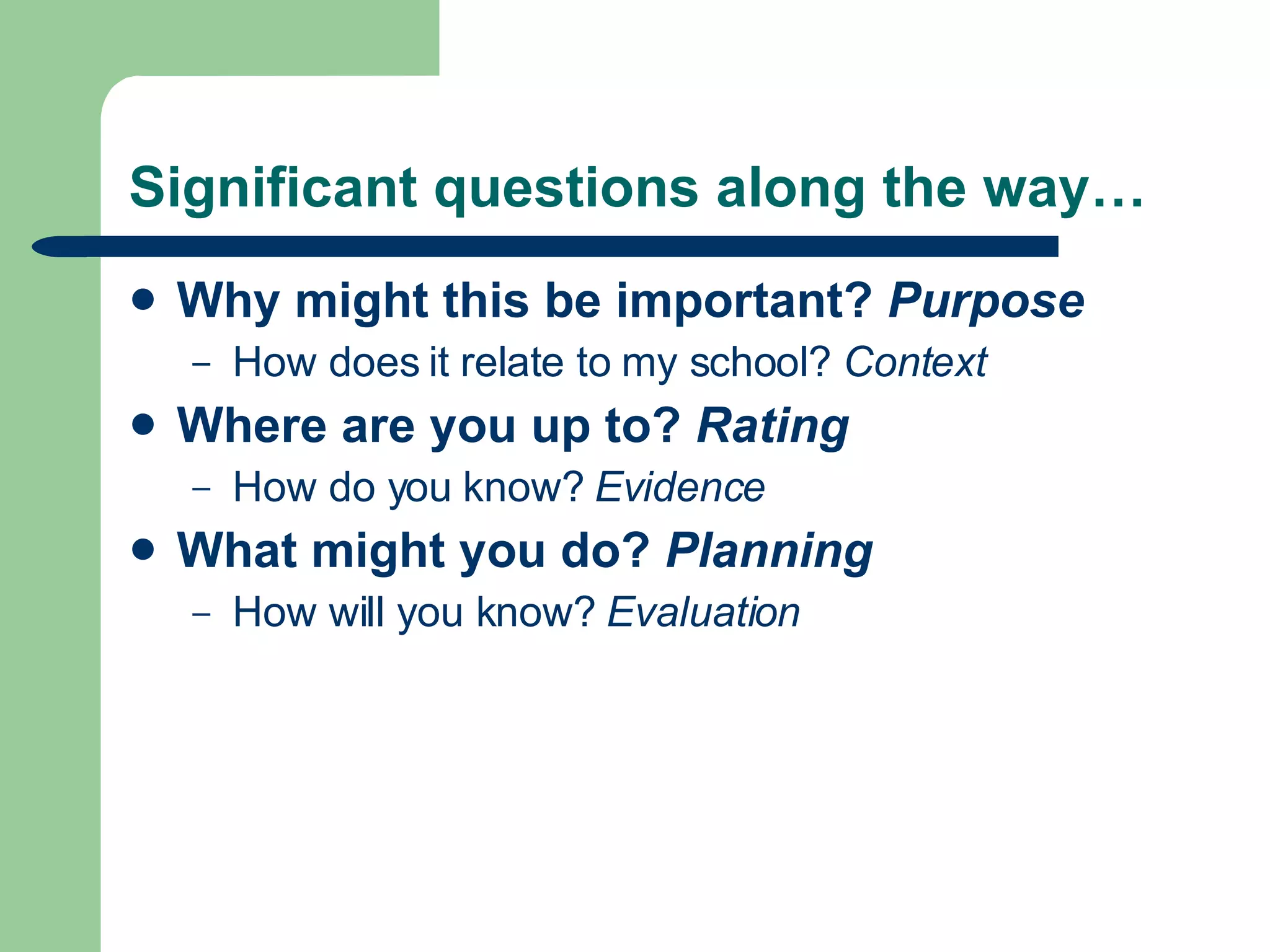Significant questions along the way… Why might this be important?  Purpose  How does it relate to my school?  Context Where are you up to?  Rating   How do you know?  Evidence What might you do?  Planning   How will you know?  Evaluation 