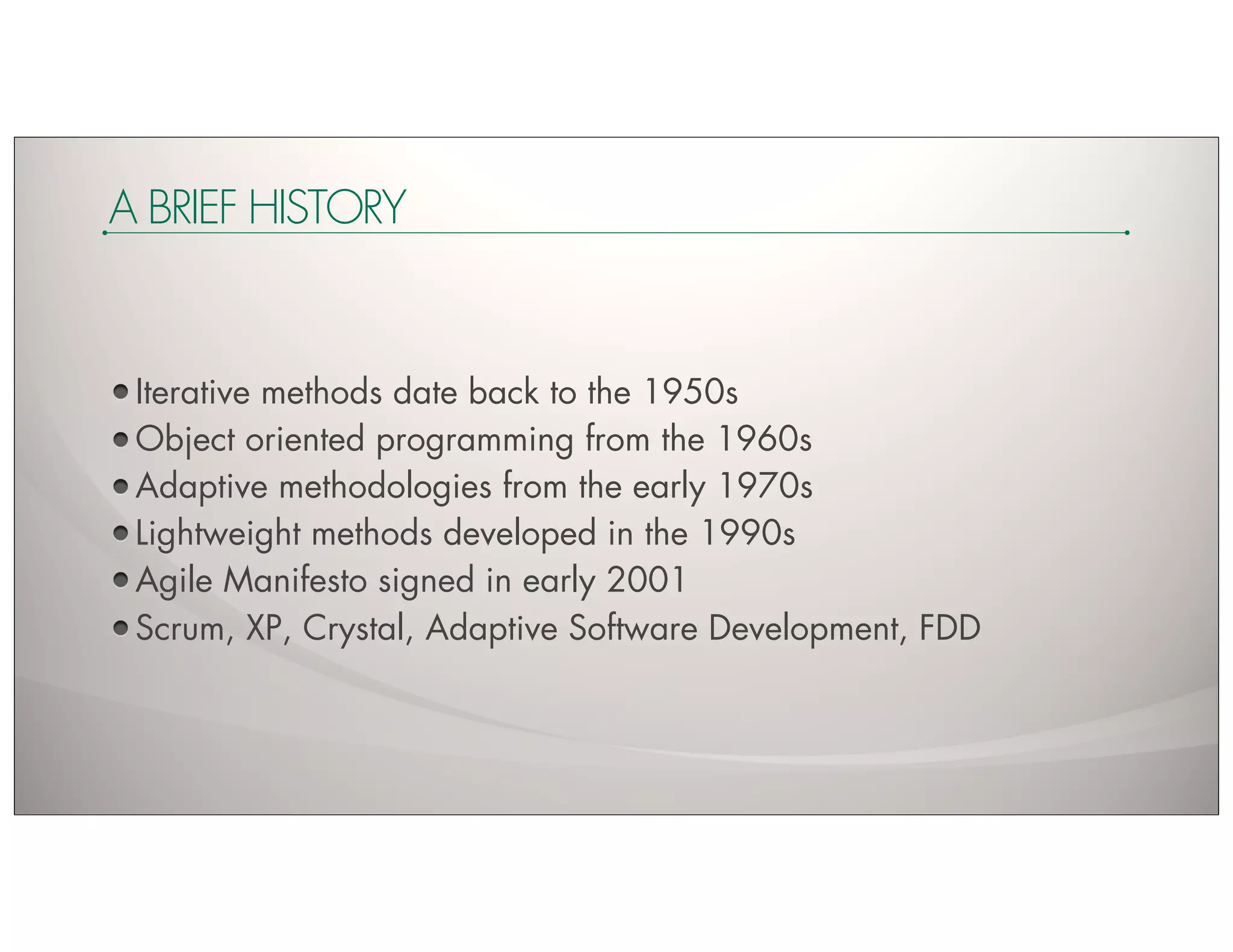 A BRIEF HISTORY


 Iterative methods date back to the 1950s
 Object oriented programming from the 1960s
 Adaptive methodologies from the early 1970s
 Lightweight methods developed in the 1990s
 Agile Manifesto signed in early 2001
 Scrum, XP, Crystal, Adaptive Software Development, FDD
 