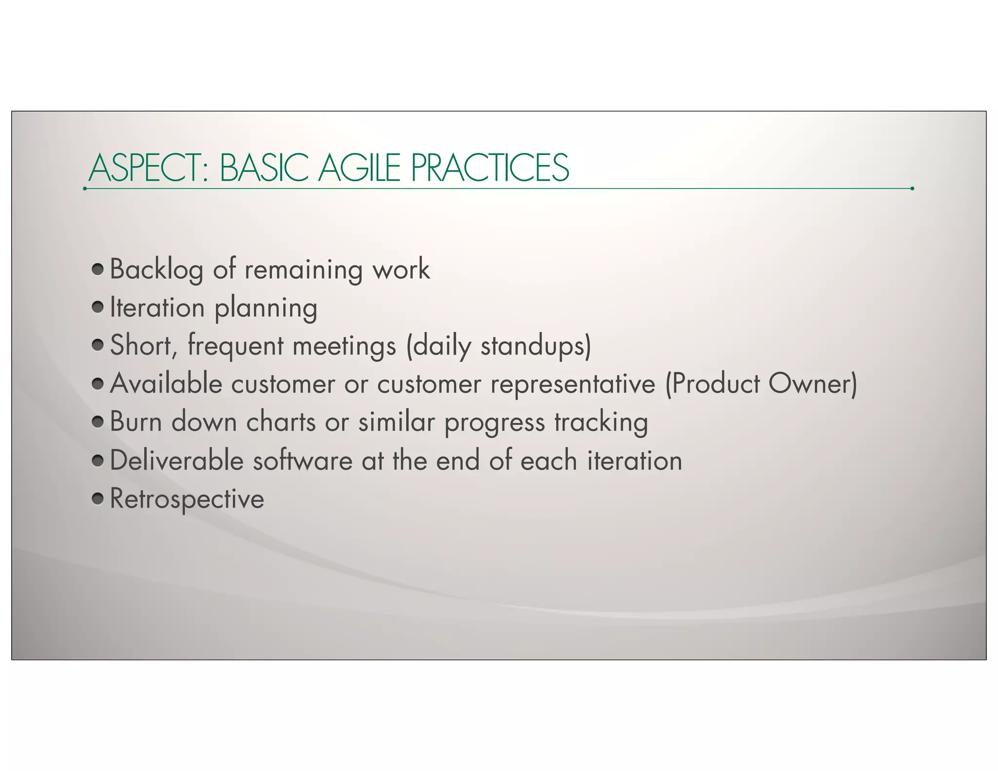 ASPECT: BASIC AGILE PRACTICES

 Backlog of remaining work
 Iteration planning
 Short, frequent meetings (daily standups)
 Available customer or customer representative (Product Owner)
 Burn down charts or similar progress tracking
 Deliverable software at the end of each iteration
 Retrospective
 