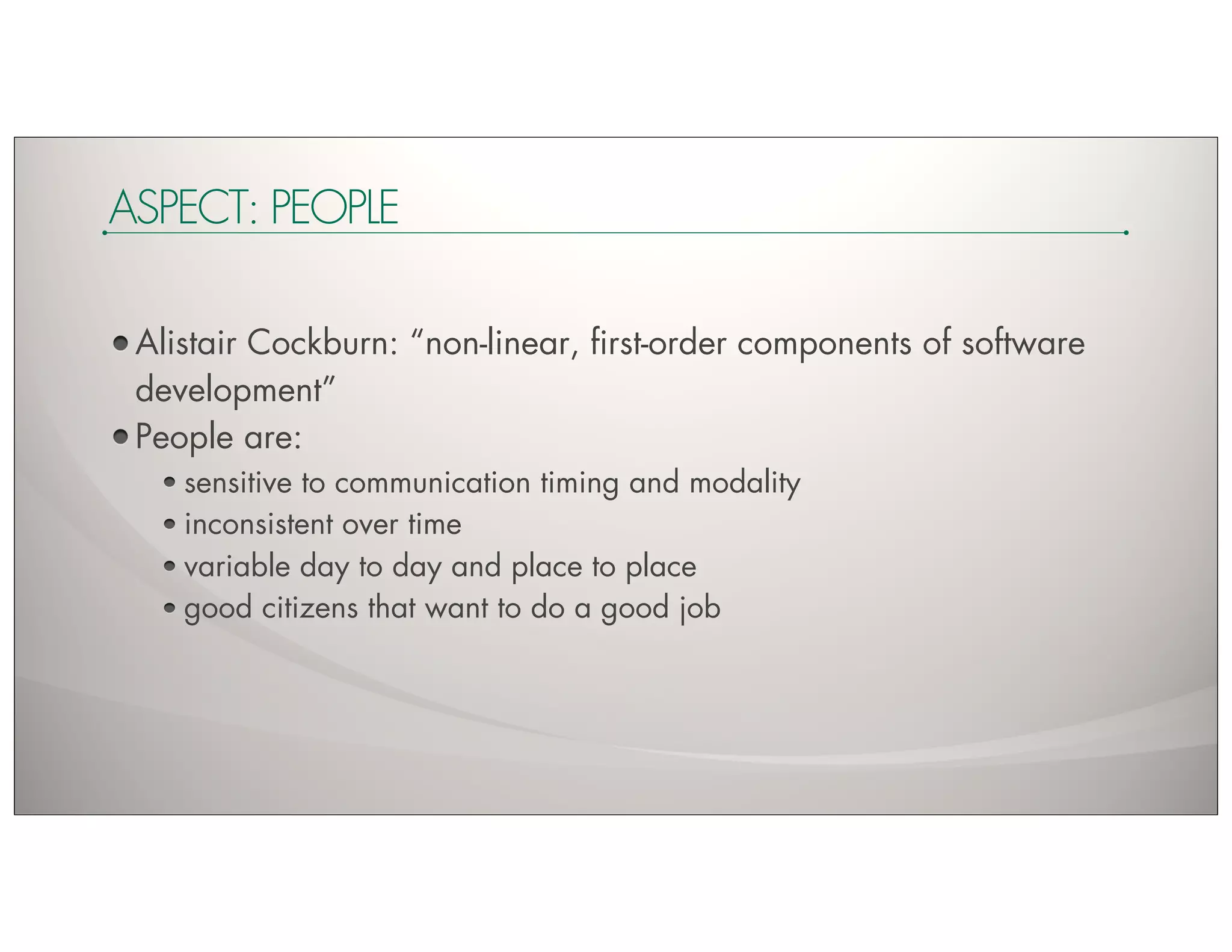ASPECT: PEOPLE

 Alistair Cockburn: “non-linear, ﬁrst-order components of software
 development”
 People are:
    sensitive to communication timing and modality
    inconsistent over time
    variable day to day and place to place
    good citizens that want to do a good job
 