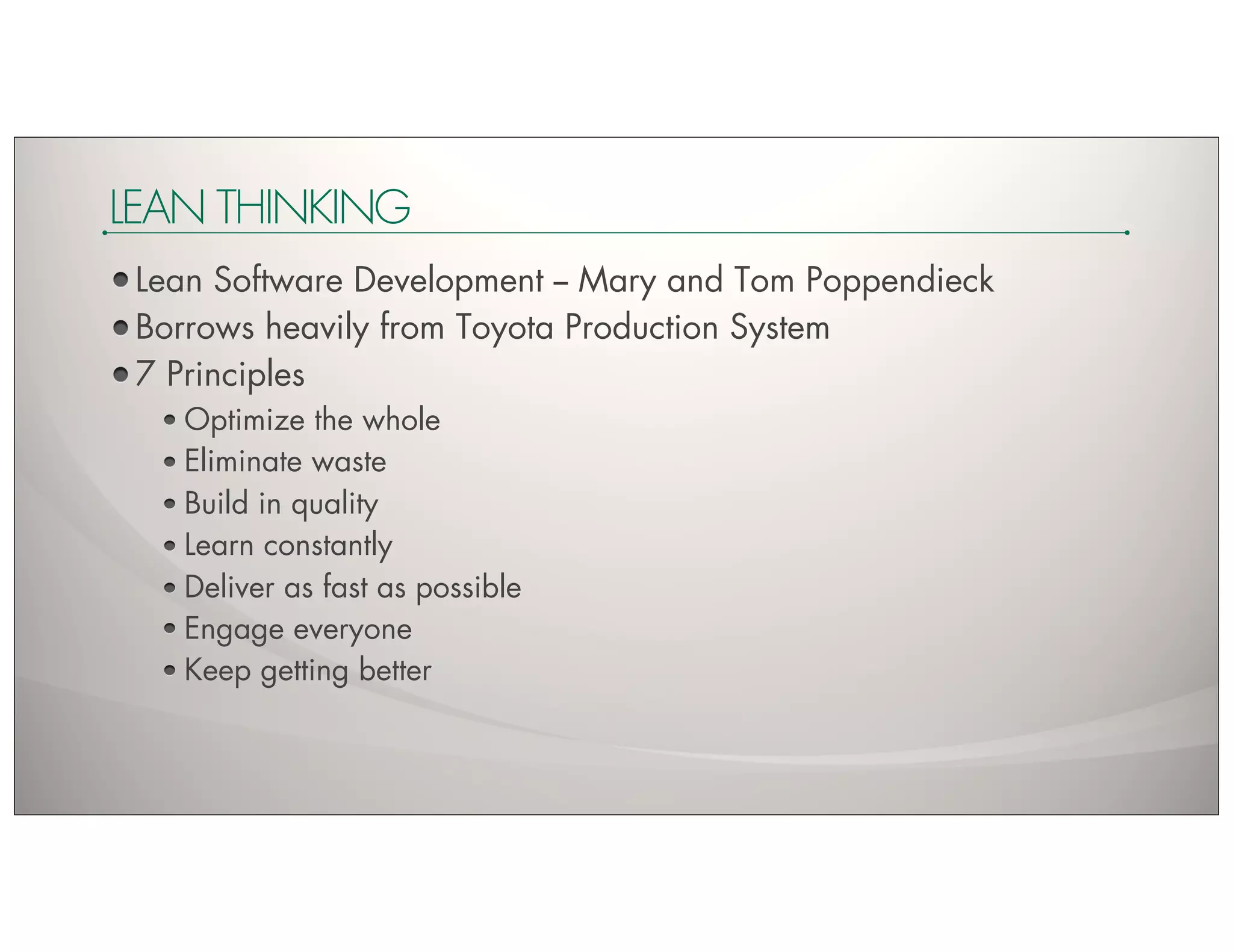 LEAN THINKING
 Lean Software Development -- Mary and Tom Poppendieck
 Borrows heavily from Toyota Production System
 7 Principles
    Optimize the whole
    Eliminate waste
    Build in quality
    Learn constantly
    Deliver as fast as possible
    Engage everyone
    Keep getting better
 