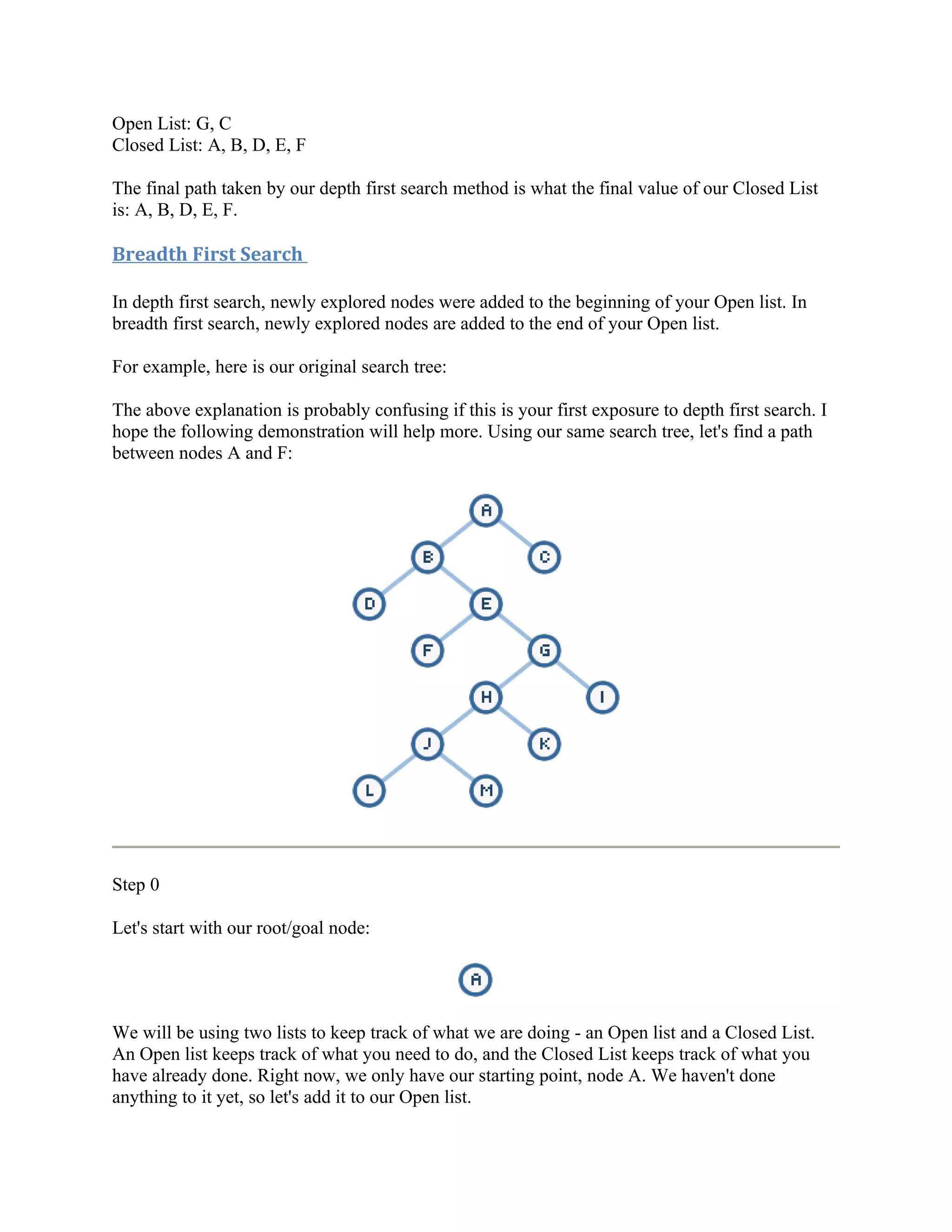 Open List: G, C
Closed List: A, B, D, E, F

The final path taken by our depth first search method is what the final value of our Closed List
is: A, B, D, E, F.

Breadth First Search

In depth first search, newly explored nodes were added to the beginning of your Open list. In
breadth first search, newly explored nodes are added to the end of your Open list.

For example, here is our original search tree:

The above explanation is probably confusing if this is your first exposure to depth first search. I
hope the following demonstration will help more. Using our same search tree, let's find a path
between nodes A and F:




Step 0

Let's start with our root/goal node:




We will be using two lists to keep track of what we are doing - an Open list and a Closed List.
An Open list keeps track of what you need to do, and the Closed List keeps track of what you
have already done. Right now, we only have our starting point, node A. We haven't done
anything to it yet, so let's add it to our Open list.
 