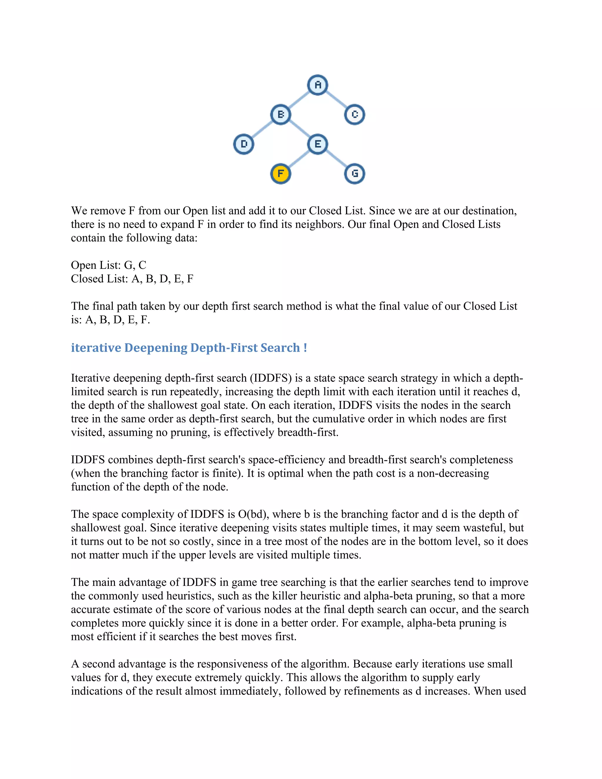 We remove F from our Open list and add it to our Closed List. Since we are at our destination,
there is no need to expand F in order to find its neighbors. Our final Open and Closed Lists
contain the following data:

Open List: G, C
Closed List: A, B, D, E, F

The final path taken by our depth first search method is what the final value of our Closed List
is: A, B, D, E, F.

iterative Deepening Depth-First Search !

Iterative deepening depth-first search (IDDFS) is a state space search strategy in which a depth-
limited search is run repeatedly, increasing the depth limit with each iteration until it reaches d,
the depth of the shallowest goal state. On each iteration, IDDFS visits the nodes in the search
tree in the same order as depth-first search, but the cumulative order in which nodes are first
visited, assuming no pruning, is effectively breadth-first.

IDDFS combines depth-first search's space-efficiency and breadth-first search's completeness
(when the branching factor is finite). It is optimal when the path cost is a non-decreasing
function of the depth of the node.

The space complexity of IDDFS is O(bd), where b is the branching factor and d is the depth of
shallowest goal. Since iterative deepening visits states multiple times, it may seem wasteful, but
it turns out to be not so costly, since in a tree most of the nodes are in the bottom level, so it does
not matter much if the upper levels are visited multiple times.

The main advantage of IDDFS in game tree searching is that the earlier searches tend to improve
the commonly used heuristics, such as the killer heuristic and alpha-beta pruning, so that a more
accurate estimate of the score of various nodes at the final depth search can occur, and the search
completes more quickly since it is done in a better order. For example, alpha-beta pruning is
most efficient if it searches the best moves first.

A second advantage is the responsiveness of the algorithm. Because early iterations use small
values for d, they execute extremely quickly. This allows the algorithm to supply early
indications of the result almost immediately, followed by refinements as d increases. When used
 