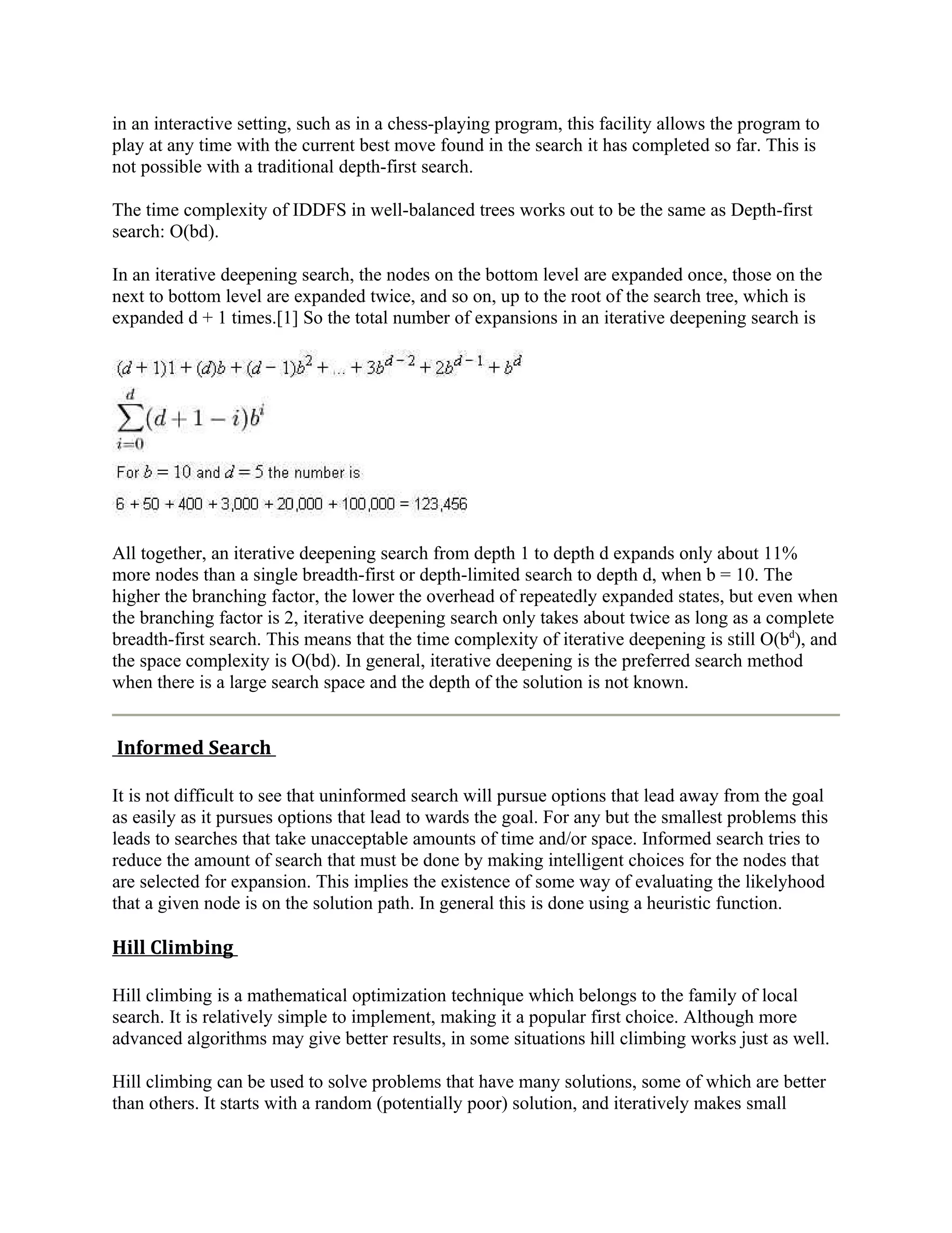 in an interactive setting, such as in a chess-playing program, this facility allows the program to
play at any time with the current best move found in the search it has completed so far. This is
not possible with a traditional depth-first search.

The time complexity of IDDFS in well-balanced trees works out to be the same as Depth-first
search: O(bd).

In an iterative deepening search, the nodes on the bottom level are expanded once, those on the
next to bottom level are expanded twice, and so on, up to the root of the search tree, which is
expanded d + 1 times.[1] So the total number of expansions in an iterative deepening search is




All together, an iterative deepening search from depth 1 to depth d expands only about 11%
more nodes than a single breadth-first or depth-limited search to depth d, when b = 10. The
higher the branching factor, the lower the overhead of repeatedly expanded states, but even when
the branching factor is 2, iterative deepening search only takes about twice as long as a complete
breadth-first search. This means that the time complexity of iterative deepening is still O(bd), and
the space complexity is O(bd). In general, iterative deepening is the preferred search method
when there is a large search space and the depth of the solution is not known.


Informed Search

It is not difficult to see that uninformed search will pursue options that lead away from the goal
as easily as it pursues options that lead to wards the goal. For any but the smallest problems this
leads to searches that take unacceptable amounts of time and/or space. Informed search tries to
reduce the amount of search that must be done by making intelligent choices for the nodes that
are selected for expansion. This implies the existence of some way of evaluating the likelyhood
that a given node is on the solution path. In general this is done using a heuristic function.

Hill Climbing

Hill climbing is a mathematical optimization technique which belongs to the family of local
search. It is relatively simple to implement, making it a popular first choice. Although more
advanced algorithms may give better results, in some situations hill climbing works just as well.

Hill climbing can be used to solve problems that have many solutions, some of which are better
than others. It starts with a random (potentially poor) solution, and iteratively makes small
 