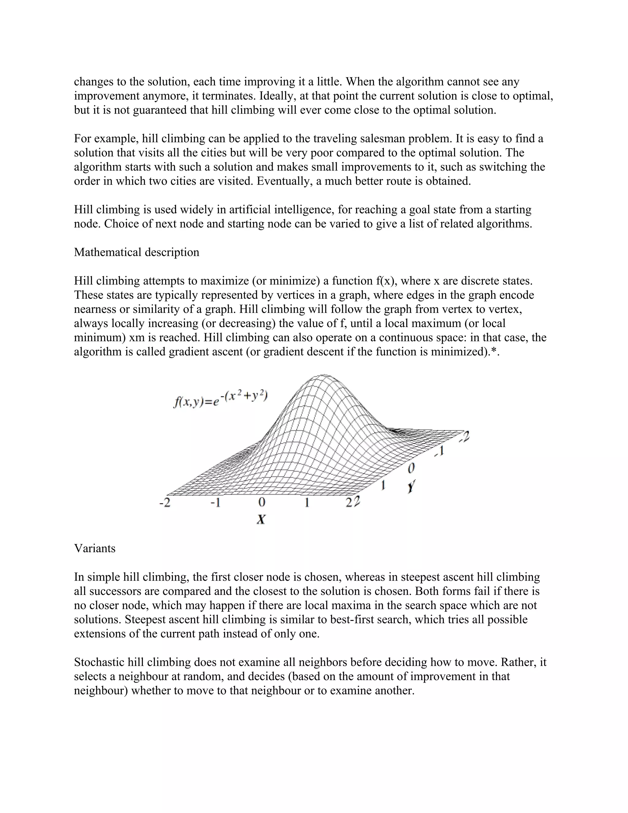 changes to the solution, each time improving it a little. When the algorithm cannot see any
improvement anymore, it terminates. Ideally, at that point the current solution is close to optimal,
but it is not guaranteed that hill climbing will ever come close to the optimal solution.

For example, hill climbing can be applied to the traveling salesman problem. It is easy to find a
solution that visits all the cities but will be very poor compared to the optimal solution. The
algorithm starts with such a solution and makes small improvements to it, such as switching the
order in which two cities are visited. Eventually, a much better route is obtained.

Hill climbing is used widely in artificial intelligence, for reaching a goal state from a starting
node. Choice of next node and starting node can be varied to give a list of related algorithms.

Mathematical description

Hill climbing attempts to maximize (or minimize) a function f(x), where x are discrete states.
These states are typically represented by vertices in a graph, where edges in the graph encode
nearness or similarity of a graph. Hill climbing will follow the graph from vertex to vertex,
always locally increasing (or decreasing) the value of f, until a local maximum (or local
minimum) xm is reached. Hill climbing can also operate on a continuous space: in that case, the
algorithm is called gradient ascent (or gradient descent if the function is minimized).*.




Variants

In simple hill climbing, the first closer node is chosen, whereas in steepest ascent hill climbing
all successors are compared and the closest to the solution is chosen. Both forms fail if there is
no closer node, which may happen if there are local maxima in the search space which are not
solutions. Steepest ascent hill climbing is similar to best-first search, which tries all possible
extensions of the current path instead of only one.

Stochastic hill climbing does not examine all neighbors before deciding how to move. Rather, it
selects a neighbour at random, and decides (based on the amount of improvement in that
neighbour) whether to move to that neighbour or to examine another.
 