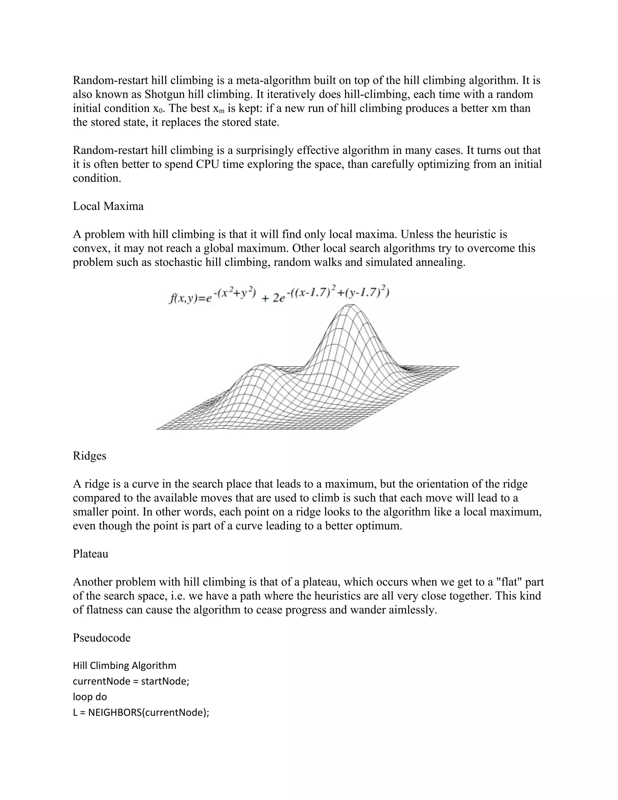 Random-restart hill climbing is a meta-algorithm built on top of the hill climbing algorithm. It is
also known as Shotgun hill climbing. It iteratively does hill-climbing, each time with a random
initial condition x0. The best xm is kept: if a new run of hill climbing produces a better xm than
the stored state, it replaces the stored state.

Random-restart hill climbing is a surprisingly effective algorithm in many cases. It turns out that
it is often better to spend CPU time exploring the space, than carefully optimizing from an initial
condition.

Local Maxima

A problem with hill climbing is that it will find only local maxima. Unless the heuristic is
convex, it may not reach a global maximum. Other local search algorithms try to overcome this
problem such as stochastic hill climbing, random walks and simulated annealing.




Ridges

A ridge is a curve in the search place that leads to a maximum, but the orientation of the ridge
compared to the available moves that are used to climb is such that each move will lead to a
smaller point. In other words, each point on a ridge looks to the algorithm like a local maximum,
even though the point is part of a curve leading to a better optimum.

Plateau

Another problem with hill climbing is that of a plateau, which occurs when we get to a "flat" part
of the search space, i.e. we have a path where the heuristics are all very close together. This kind
of flatness can cause the algorithm to cease progress and wander aimlessly.

Pseudocode

Hill Climbing Algorithm
currentNode = startNode;
loop do
L = NEIGHBORS(currentNode);
 