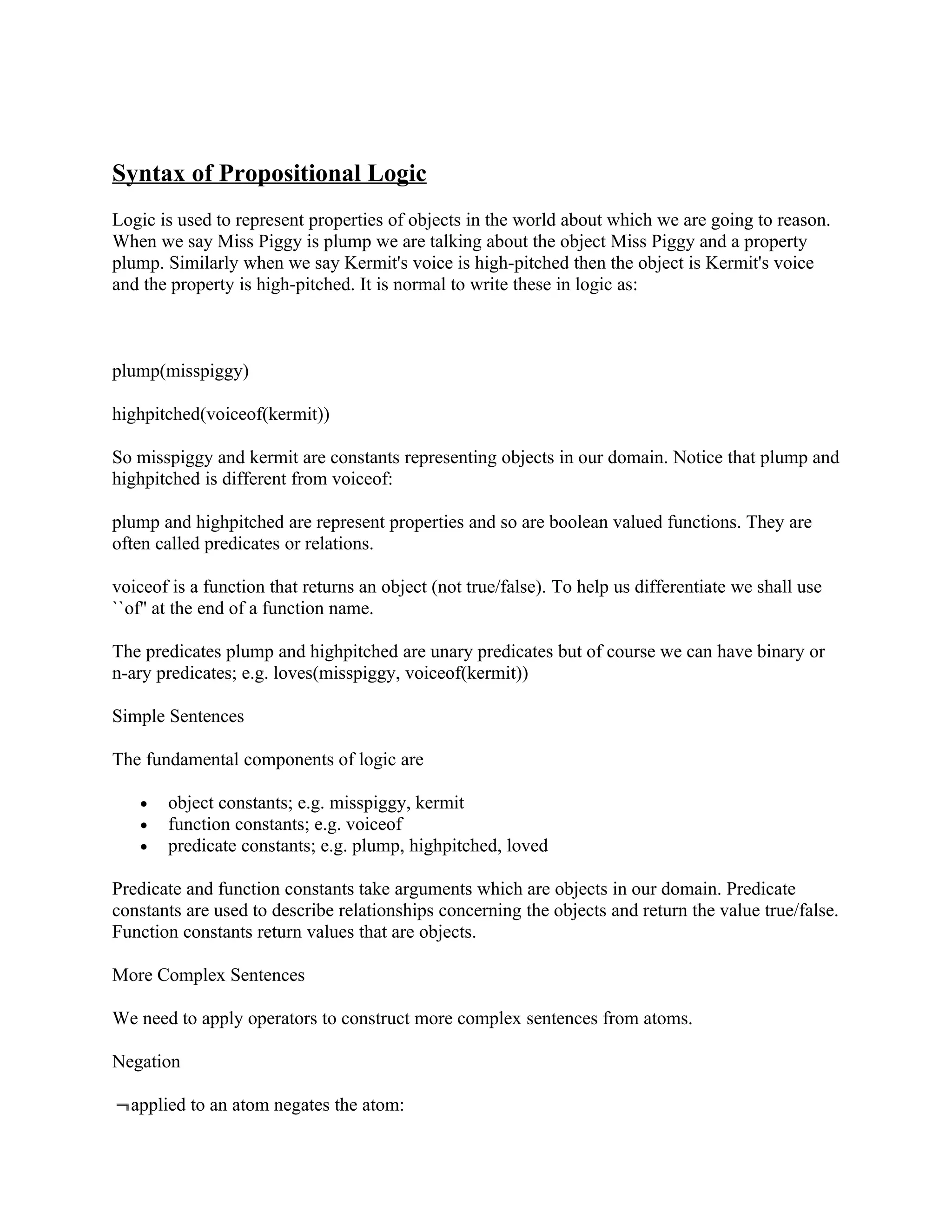 Syntax of Propositional Logic
Logic is used to represent properties of objects in the world about which we are going to reason.
When we say Miss Piggy is plump we are talking about the object Miss Piggy and a property
plump. Similarly when we say Kermit's voice is high-pitched then the object is Kermit's voice
and the property is high-pitched. It is normal to write these in logic as:



plump(misspiggy)

highpitched(voiceof(kermit))

So misspiggy and kermit are constants representing objects in our domain. Notice that plump and
highpitched is different from voiceof:

plump and highpitched are represent properties and so are boolean valued functions. They are
often called predicates or relations.

voiceof is a function that returns an object (not true/false). To help us differentiate we shall use
``of'' at the end of a function name.

The predicates plump and highpitched are unary predicates but of course we can have binary or
n-ary predicates; e.g. loves(misspiggy, voiceof(kermit))

Simple Sentences

The fundamental components of logic are

   •   object constants; e.g. misspiggy, kermit
   •   function constants; e.g. voiceof
   •   predicate constants; e.g. plump, highpitched, loved

Predicate and function constants take arguments which are objects in our domain. Predicate
constants are used to describe relationships concerning the objects and return the value true/false.
Function constants return values that are objects.

More Complex Sentences

We need to apply operators to construct more complex sentences from atoms.

Negation

  applied to an atom negates the atom:
 