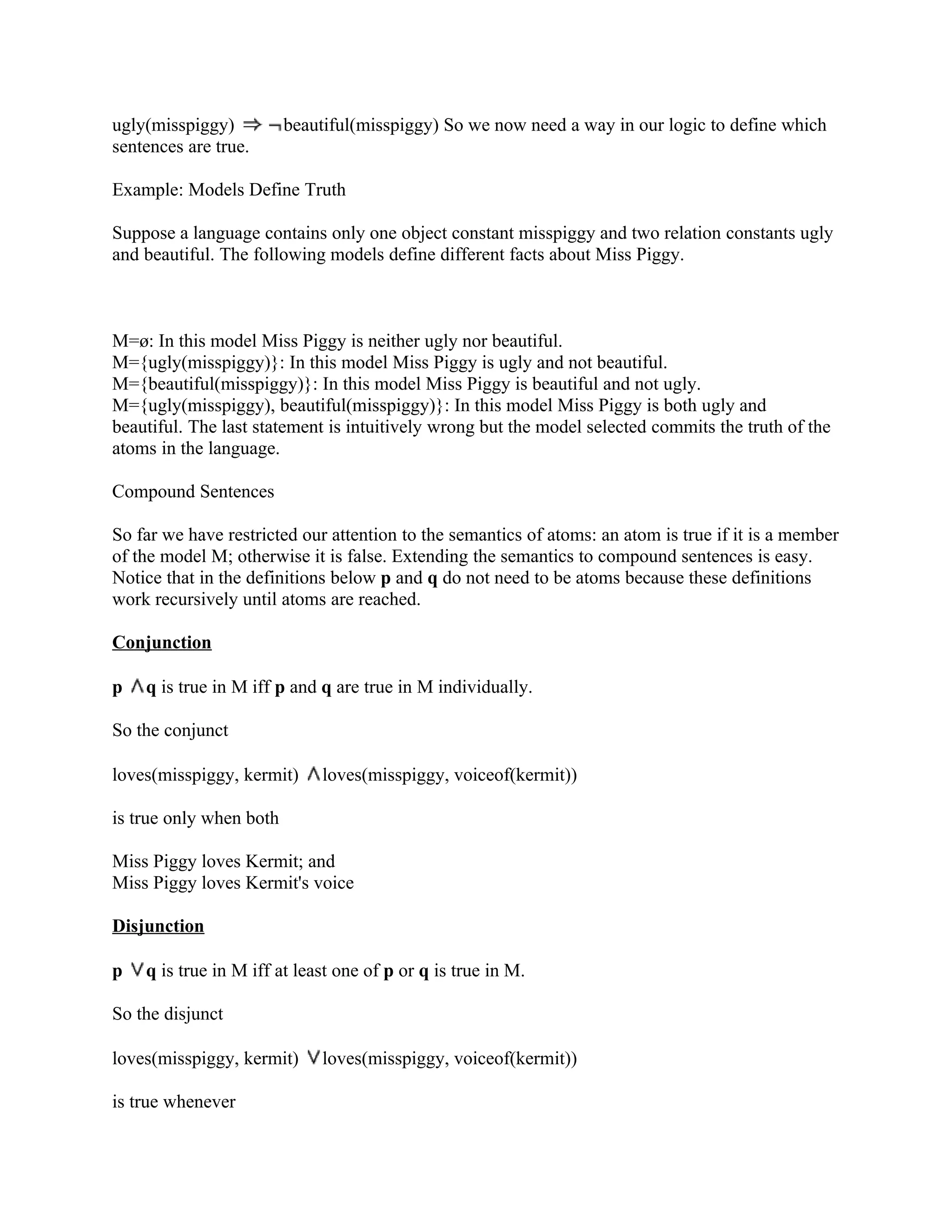 ugly(misspiggy)          beautiful(misspiggy) So we now need a way in our logic to define which
sentences are true.

Example: Models Define Truth

Suppose a language contains only one object constant misspiggy and two relation constants ugly
and beautiful. The following models define different facts about Miss Piggy.



M=ø: In this model Miss Piggy is neither ugly nor beautiful.
M={ugly(misspiggy)}: In this model Miss Piggy is ugly and not beautiful.
M={beautiful(misspiggy)}: In this model Miss Piggy is beautiful and not ugly.
M={ugly(misspiggy), beautiful(misspiggy)}: In this model Miss Piggy is both ugly and
beautiful. The last statement is intuitively wrong but the model selected commits the truth of the
atoms in the language.

Compound Sentences

So far we have restricted our attention to the semantics of atoms: an atom is true if it is a member
of the model M; otherwise it is false. Extending the semantics to compound sentences is easy.
Notice that in the definitions below p and q do not need to be atoms because these definitions
work recursively until atoms are reached.

Conjunction

p   q is true in M iff p and q are true in M individually.

So the conjunct

loves(misspiggy, kermit)      loves(misspiggy, voiceof(kermit))

is true only when both

Miss Piggy loves Kermit; and
Miss Piggy loves Kermit's voice

Disjunction

p   q is true in M iff at least one of p or q is true in M.

So the disjunct

loves(misspiggy, kermit)      loves(misspiggy, voiceof(kermit))

is true whenever
 