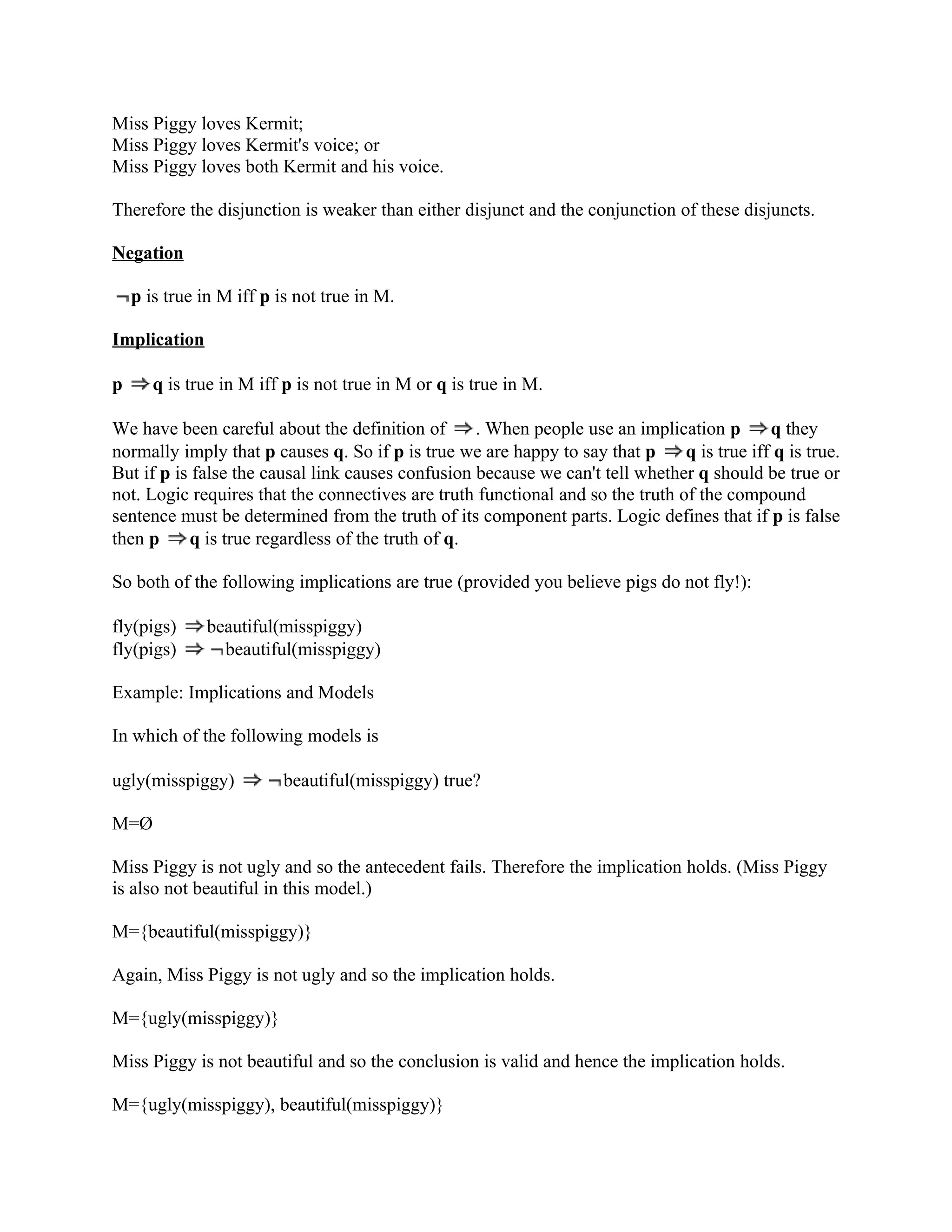 Miss Piggy loves Kermit;
Miss Piggy loves Kermit's voice; or
Miss Piggy loves both Kermit and his voice.

Therefore the disjunction is weaker than either disjunct and the conjunction of these disjuncts.

Negation

    p is true in M iff p is not true in M.

Implication

p      q is true in M iff p is not true in M or q is true in M.

We have been careful about the definition of       . When people use an implication p        q they
normally imply that p causes q. So if p is true we are happy to say that p      q is true iff q is true.
But if p is false the causal link causes confusion because we can't tell whether q should be true or
not. Logic requires that the connectives are truth functional and so the truth of the compound
sentence must be determined from the truth of its component parts. Logic defines that if p is false
then p     q is true regardless of the truth of q.

So both of the following implications are true (provided you believe pigs do not fly!):

fly(pigs)     beautiful(misspiggy)
fly(pigs)       beautiful(misspiggy)

Example: Implications and Models

In which of the following models is

ugly(misspiggy)          beautiful(misspiggy) true?

M=Ø

Miss Piggy is not ugly and so the antecedent fails. Therefore the implication holds. (Miss Piggy
is also not beautiful in this model.)

M={beautiful(misspiggy)}

Again, Miss Piggy is not ugly and so the implication holds.

M={ugly(misspiggy)}

Miss Piggy is not beautiful and so the conclusion is valid and hence the implication holds.

M={ugly(misspiggy), beautiful(misspiggy)}
 