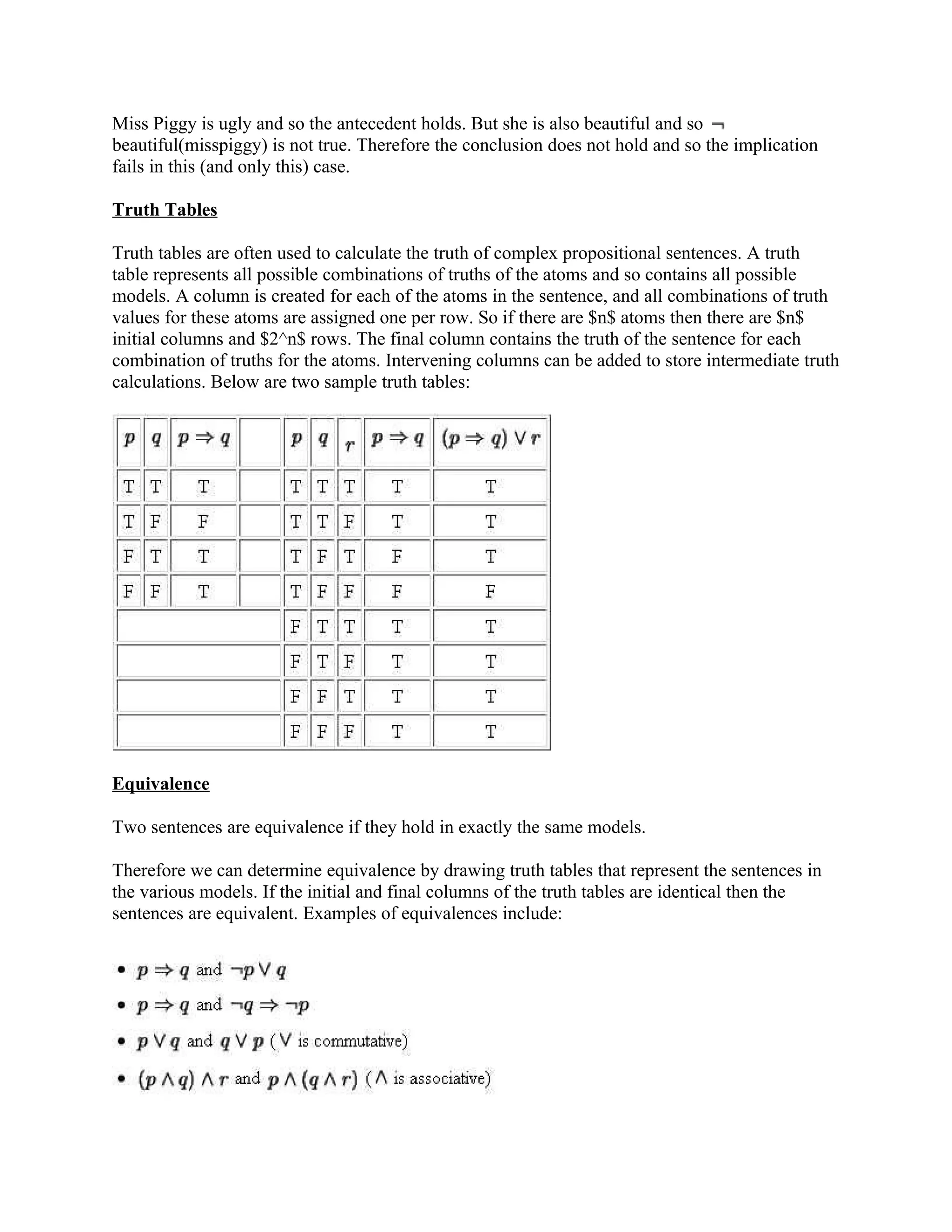 Miss Piggy is ugly and so the antecedent holds. But she is also beautiful and so
beautiful(misspiggy) is not true. Therefore the conclusion does not hold and so the implication
fails in this (and only this) case.

Truth Tables

Truth tables are often used to calculate the truth of complex propositional sentences. A truth
table represents all possible combinations of truths of the atoms and so contains all possible
models. A column is created for each of the atoms in the sentence, and all combinations of truth
values for these atoms are assigned one per row. So if there are $n$ atoms then there are $n$
initial columns and $2^n$ rows. The final column contains the truth of the sentence for each
combination of truths for the atoms. Intervening columns can be added to store intermediate truth
calculations. Below are two sample truth tables:




Equivalence

Two sentences are equivalence if they hold in exactly the same models.

Therefore we can determine equivalence by drawing truth tables that represent the sentences in
the various models. If the initial and final columns of the truth tables are identical then the
sentences are equivalent. Examples of equivalences include:
 