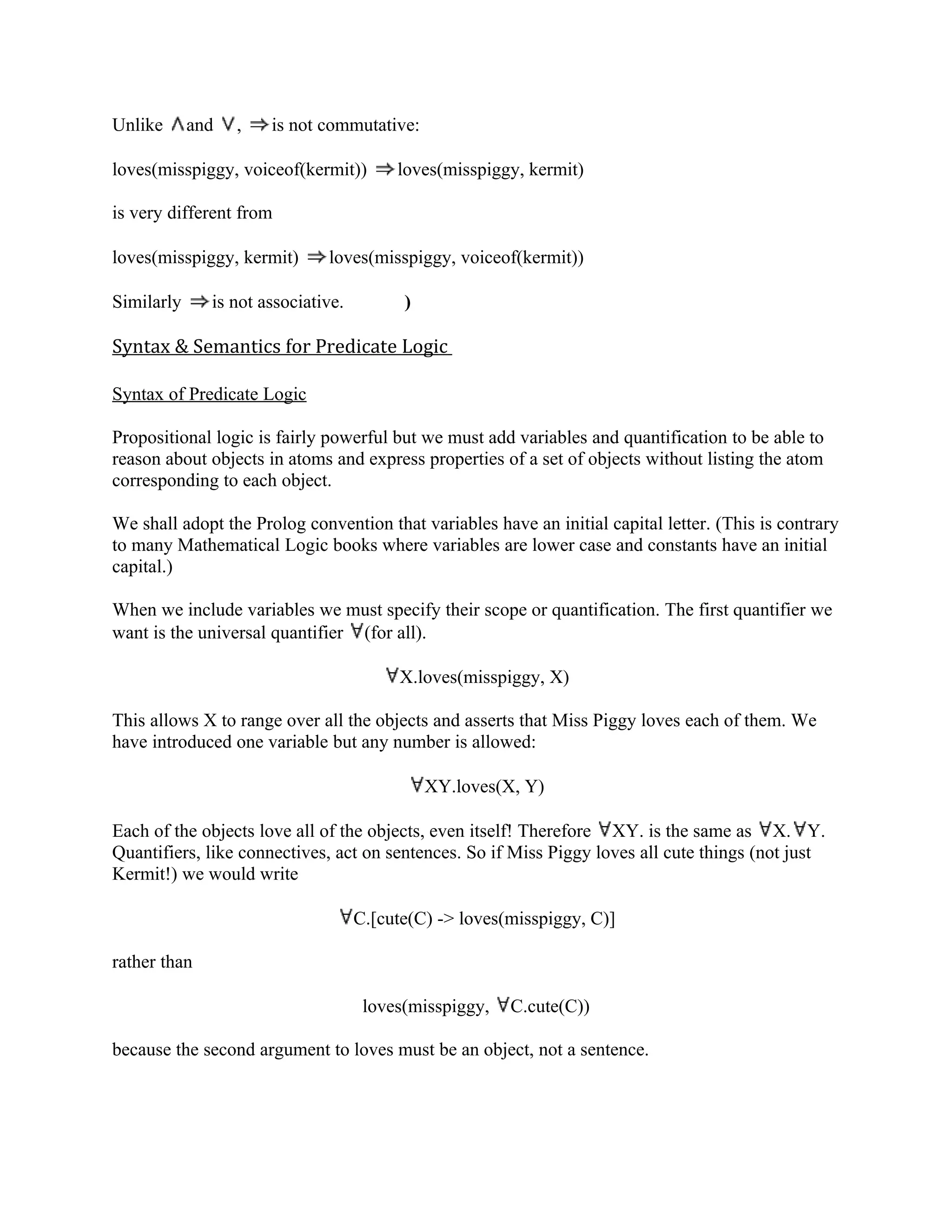 Unlike      and   ,   is not commutative:

loves(misspiggy, voiceof(kermit))        loves(misspiggy, kermit)

is very different from

loves(misspiggy, kermit)      loves(misspiggy, voiceof(kermit))

Similarly     is not associative.         )

Syntax & Semantics for Predicate Logic

Syntax of Predicate Logic

Propositional logic is fairly powerful but we must add variables and quantification to be able to
reason about objects in atoms and express properties of a set of objects without listing the atom
corresponding to each object.

We shall adopt the Prolog convention that variables have an initial capital letter. (This is contrary
to many Mathematical Logic books where variables are lower case and constants have an initial
capital.)

When we include variables we must specify their scope or quantification. The first quantifier we
want is the universal quantifier (for all).

                                         X.loves(misspiggy, X)

This allows X to range over all the objects and asserts that Miss Piggy loves each of them. We
have introduced one variable but any number is allowed:

                                              XY.loves(X, Y)

Each of the objects love all of the objects, even itself! Therefore XY. is the same as X. Y.
Quantifiers, like connectives, act on sentences. So if Miss Piggy loves all cute things (not just
Kermit!) we would write

                                    C.[cute(C) -> loves(misspiggy, C)]

rather than

                                     loves(misspiggy,   C.cute(C))

because the second argument to loves must be an object, not a sentence.
 