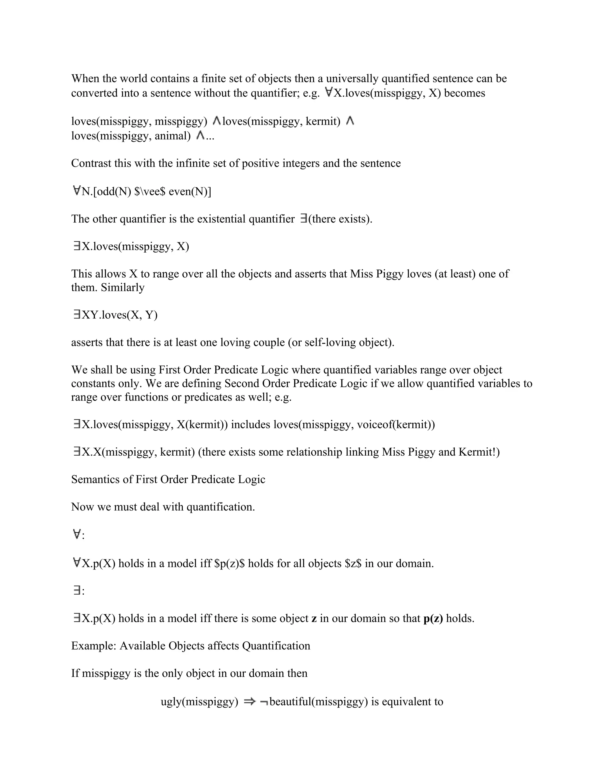 When the world contains a finite set of objects then a universally quantified sentence can be
converted into a sentence without the quantifier; e.g. X.loves(misspiggy, X) becomes

loves(misspiggy, misspiggy) loves(misspiggy, kermit)
loves(misspiggy, animal) ...

Contrast this with the infinite set of positive integers and the sentence

  N.[odd(N) $vee$ even(N)]

The other quantifier is the existential quantifier   (there exists).

  X.loves(misspiggy, X)

This allows X to range over all the objects and asserts that Miss Piggy loves (at least) one of
them. Similarly

  XY.loves(X, Y)

asserts that there is at least one loving couple (or self-loving object).

We shall be using First Order Predicate Logic where quantified variables range over object
constants only. We are defining Second Order Predicate Logic if we allow quantified variables to
range over functions or predicates as well; e.g.

  X.loves(misspiggy, X(kermit)) includes loves(misspiggy, voiceof(kermit))

  X.X(misspiggy, kermit) (there exists some relationship linking Miss Piggy and Kermit!)

Semantics of First Order Predicate Logic

Now we must deal with quantification.

  :

  X.p(X) holds in a model iff $p(z)$ holds for all objects $z$ in our domain.

  :

  X.p(X) holds in a model iff there is some object z in our domain so that p(z) holds.

Example: Available Objects affects Quantification

If misspiggy is the only object in our domain then

                    ugly(misspiggy)         beautiful(misspiggy) is equivalent to
 