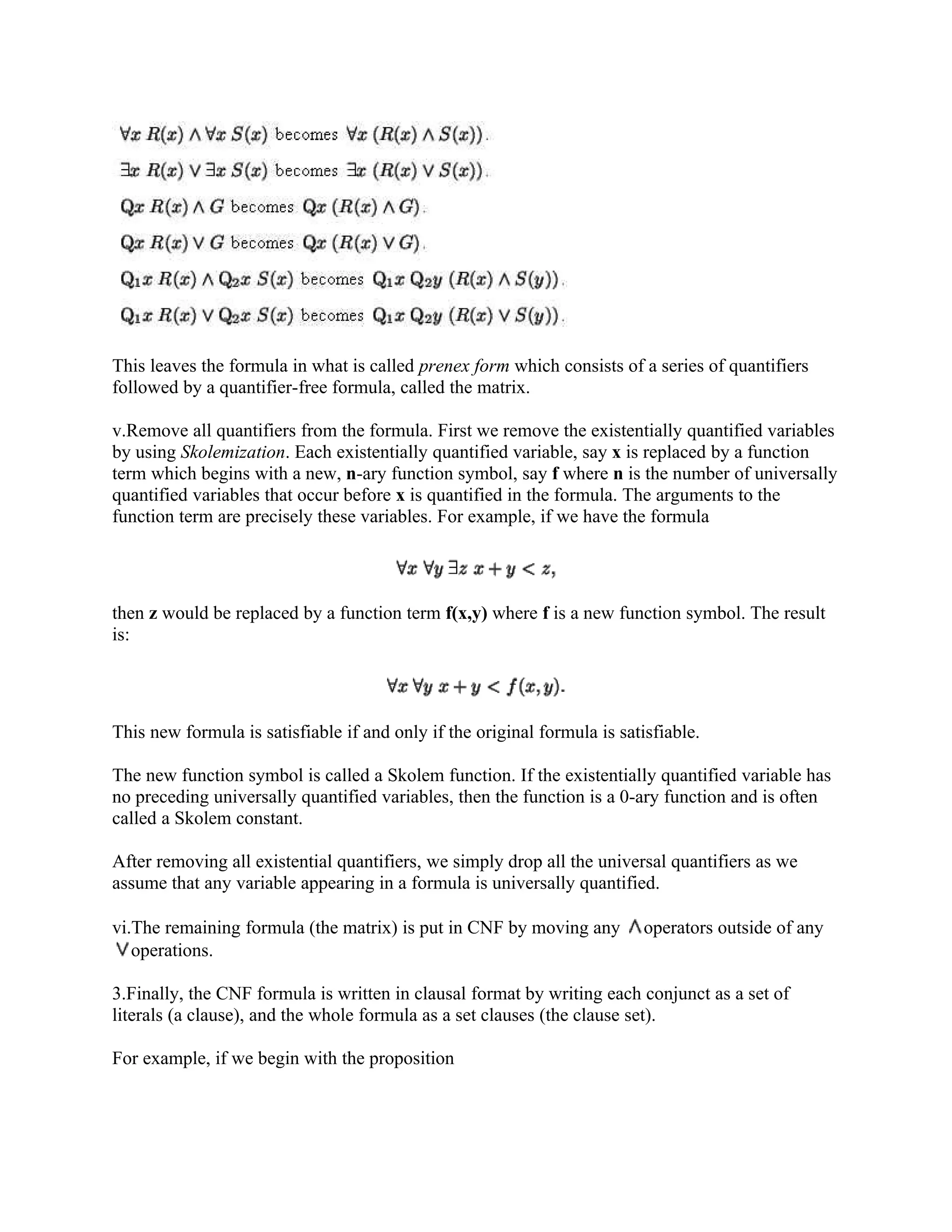 This leaves the formula in what is called prenex form which consists of a series of quantifiers
followed by a quantifier-free formula, called the matrix.

v.Remove all quantifiers from the formula. First we remove the existentially quantified variables
by using Skolemization. Each existentially quantified variable, say x is replaced by a function
term which begins with a new, n-ary function symbol, say f where n is the number of universally
quantified variables that occur before x is quantified in the formula. The arguments to the
function term are precisely these variables. For example, if we have the formula




then z would be replaced by a function term f(x,y) where f is a new function symbol. The result
is:




This new formula is satisfiable if and only if the original formula is satisfiable.

The new function symbol is called a Skolem function. If the existentially quantified variable has
no preceding universally quantified variables, then the function is a 0-ary function and is often
called a Skolem constant.

After removing all existential quantifiers, we simply drop all the universal quantifiers as we
assume that any variable appearing in a formula is universally quantified.

vi.The remaining formula (the matrix) is put in CNF by moving any          operators outside of any
   operations.

3.Finally, the CNF formula is written in clausal format by writing each conjunct as a set of
literals (a clause), and the whole formula as a set clauses (the clause set).

For example, if we begin with the proposition
 