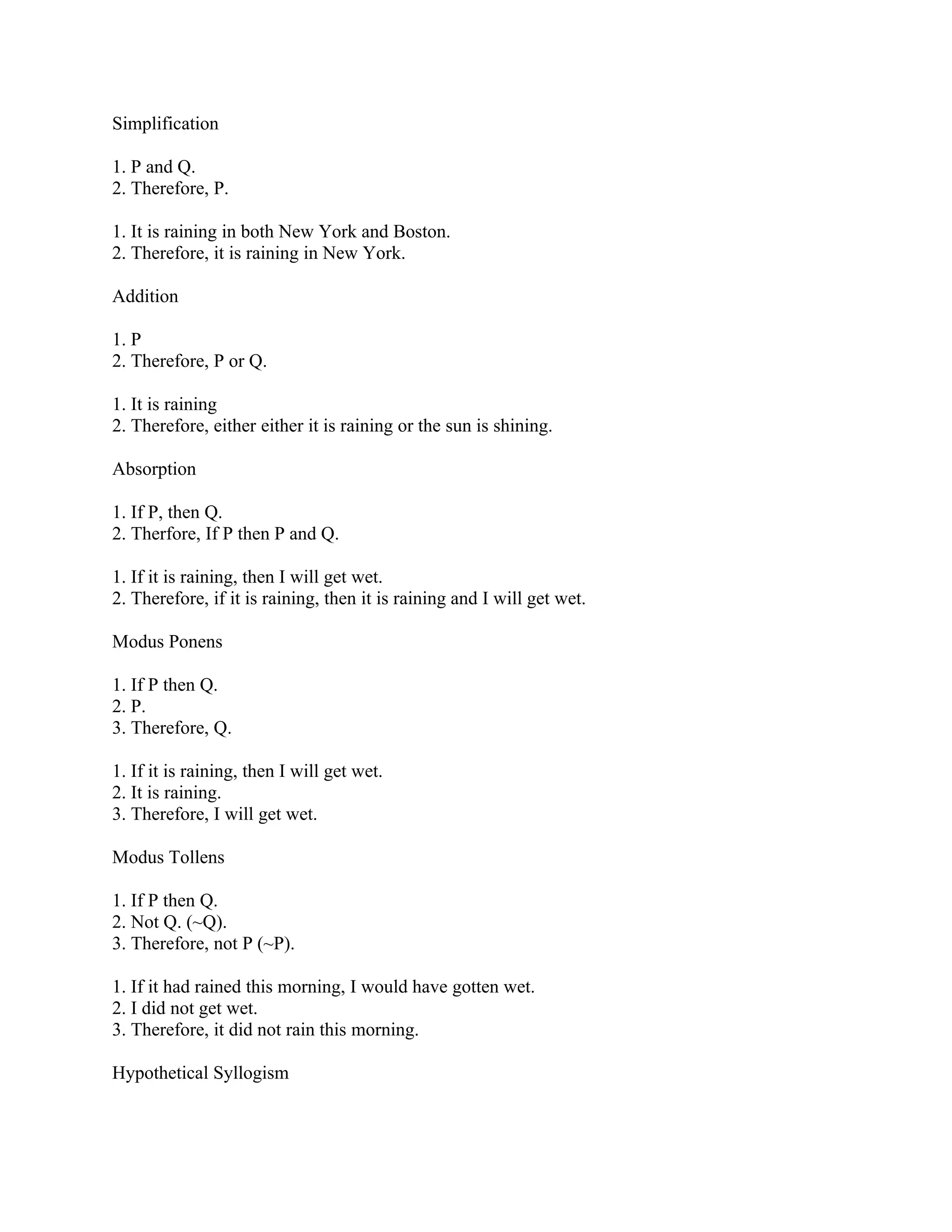 Simplification

1. P and Q.
2. Therefore, P.

1. It is raining in both New York and Boston.
2. Therefore, it is raining in New York.

Addition

1. P
2. Therefore, P or Q.

1. It is raining
2. Therefore, either either it is raining or the sun is shining.

Absorption

1. If P, then Q.
2. Therfore, If P then P and Q.

1. If it is raining, then I will get wet.
2. Therefore, if it is raining, then it is raining and I will get wet.

Modus Ponens

1. If P then Q.
2. P.
3. Therefore, Q.

1. If it is raining, then I will get wet.
2. It is raining.
3. Therefore, I will get wet.

Modus Tollens

1. If P then Q.
2. Not Q. (~Q).
3. Therefore, not P (~P).

1. If it had rained this morning, I would have gotten wet.
2. I did not get wet.
3. Therefore, it did not rain this morning.

Hypothetical Syllogism
 
