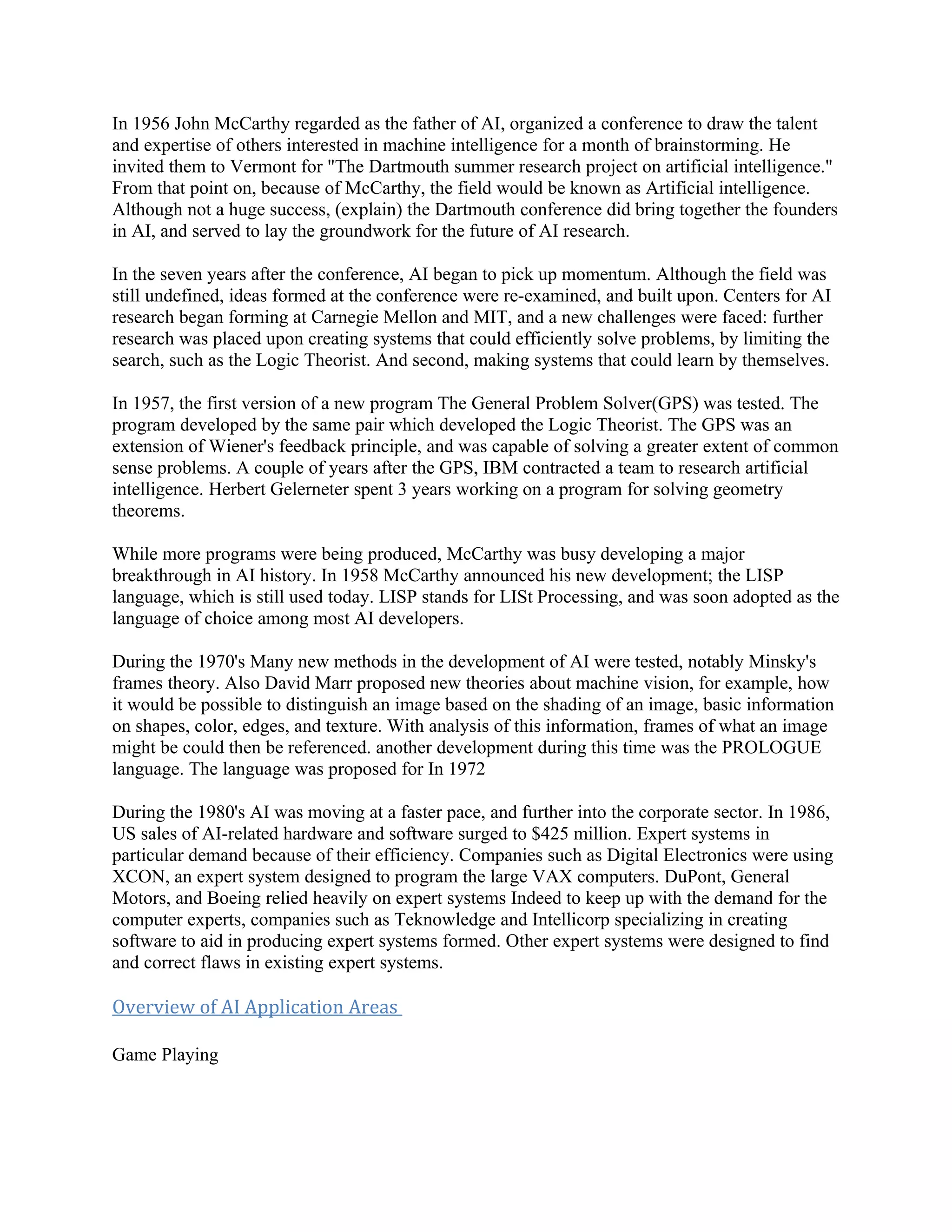 In 1956 John McCarthy regarded as the father of AI, organized a conference to draw the talent
and expertise of others interested in machine intelligence for a month of brainstorming. He
invited them to Vermont for "The Dartmouth summer research project on artificial intelligence."
From that point on, because of McCarthy, the field would be known as Artificial intelligence.
Although not a huge success, (explain) the Dartmouth conference did bring together the founders
in AI, and served to lay the groundwork for the future of AI research.

In the seven years after the conference, AI began to pick up momentum. Although the field was
still undefined, ideas formed at the conference were re-examined, and built upon. Centers for AI
research began forming at Carnegie Mellon and MIT, and a new challenges were faced: further
research was placed upon creating systems that could efficiently solve problems, by limiting the
search, such as the Logic Theorist. And second, making systems that could learn by themselves.

In 1957, the first version of a new program The General Problem Solver(GPS) was tested. The
program developed by the same pair which developed the Logic Theorist. The GPS was an
extension of Wiener's feedback principle, and was capable of solving a greater extent of common
sense problems. A couple of years after the GPS, IBM contracted a team to research artificial
intelligence. Herbert Gelerneter spent 3 years working on a program for solving geometry
theorems.

While more programs were being produced, McCarthy was busy developing a major
breakthrough in AI history. In 1958 McCarthy announced his new development; the LISP
language, which is still used today. LISP stands for LISt Processing, and was soon adopted as the
language of choice among most AI developers.

During the 1970's Many new methods in the development of AI were tested, notably Minsky's
frames theory. Also David Marr proposed new theories about machine vision, for example, how
it would be possible to distinguish an image based on the shading of an image, basic information
on shapes, color, edges, and texture. With analysis of this information, frames of what an image
might be could then be referenced. another development during this time was the PROLOGUE
language. The language was proposed for In 1972

During the 1980's AI was moving at a faster pace, and further into the corporate sector. In 1986,
US sales of AI-related hardware and software surged to $425 million. Expert systems in
particular demand because of their efficiency. Companies such as Digital Electronics were using
XCON, an expert system designed to program the large VAX computers. DuPont, General
Motors, and Boeing relied heavily on expert systems Indeed to keep up with the demand for the
computer experts, companies such as Teknowledge and Intellicorp specializing in creating
software to aid in producing expert systems formed. Other expert systems were designed to find
and correct flaws in existing expert systems.

Overview of AI Application Areas

Game Playing
 