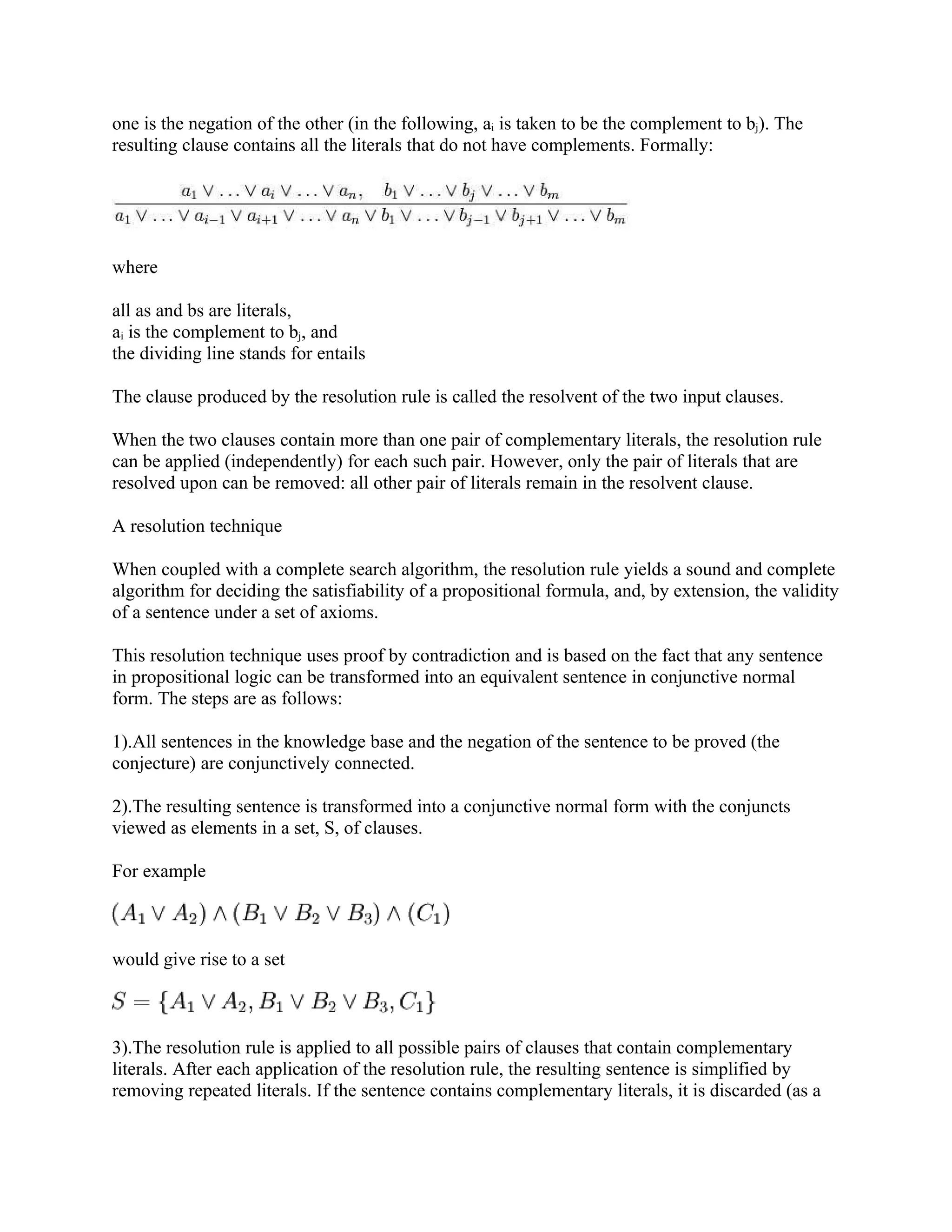 one is the negation of the other (in the following, ai is taken to be the complement to bj). The
resulting clause contains all the literals that do not have complements. Formally:




where

all as and bs are literals,
ai is the complement to bj, and
the dividing line stands for entails

The clause produced by the resolution rule is called the resolvent of the two input clauses.

When the two clauses contain more than one pair of complementary literals, the resolution rule
can be applied (independently) for each such pair. However, only the pair of literals that are
resolved upon can be removed: all other pair of literals remain in the resolvent clause.

A resolution technique

When coupled with a complete search algorithm, the resolution rule yields a sound and complete
algorithm for deciding the satisfiability of a propositional formula, and, by extension, the validity
of a sentence under a set of axioms.

This resolution technique uses proof by contradiction and is based on the fact that any sentence
in propositional logic can be transformed into an equivalent sentence in conjunctive normal
form. The steps are as follows:

1).All sentences in the knowledge base and the negation of the sentence to be proved (the
conjecture) are conjunctively connected.

2).The resulting sentence is transformed into a conjunctive normal form with the conjuncts
viewed as elements in a set, S, of clauses.

For example



would give rise to a set



3).The resolution rule is applied to all possible pairs of clauses that contain complementary
literals. After each application of the resolution rule, the resulting sentence is simplified by
removing repeated literals. If the sentence contains complementary literals, it is discarded (as a
 