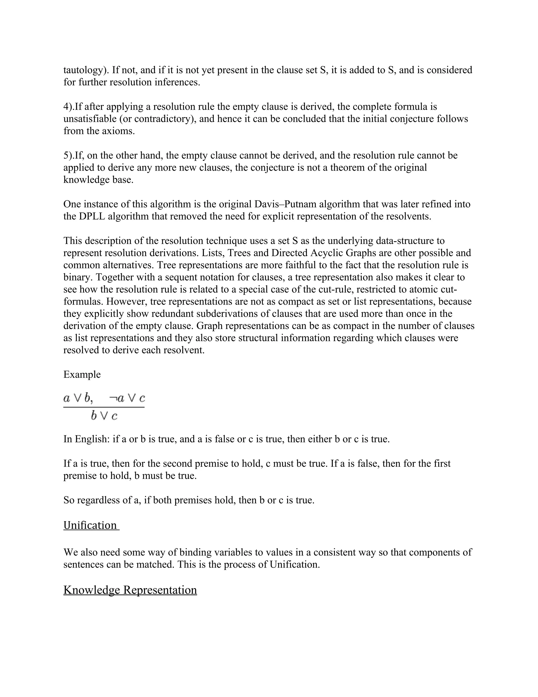 tautology). If not, and if it is not yet present in the clause set S, it is added to S, and is considered
for further resolution inferences.

4).If after applying a resolution rule the empty clause is derived, the complete formula is
unsatisfiable (or contradictory), and hence it can be concluded that the initial conjecture follows
from the axioms.

5).If, on the other hand, the empty clause cannot be derived, and the resolution rule cannot be
applied to derive any more new clauses, the conjecture is not a theorem of the original
knowledge base.

One instance of this algorithm is the original Davis–Putnam algorithm that was later refined into
the DPLL algorithm that removed the need for explicit representation of the resolvents.

This description of the resolution technique uses a set S as the underlying data-structure to
represent resolution derivations. Lists, Trees and Directed Acyclic Graphs are other possible and
common alternatives. Tree representations are more faithful to the fact that the resolution rule is
binary. Together with a sequent notation for clauses, a tree representation also makes it clear to
see how the resolution rule is related to a special case of the cut-rule, restricted to atomic cut-
formulas. However, tree representations are not as compact as set or list representations, because
they explicitly show redundant subderivations of clauses that are used more than once in the
derivation of the empty clause. Graph representations can be as compact in the number of clauses
as list representations and they also store structural information regarding which clauses were
resolved to derive each resolvent.

Example




In English: if a or b is true, and a is false or c is true, then either b or c is true.

If a is true, then for the second premise to hold, c must be true. If a is false, then for the first
premise to hold, b must be true.

So regardless of a, if both premises hold, then b or c is true.

Unification

We also need some way of binding variables to values in a consistent way so that components of
sentences can be matched. This is the process of Unification.

Knowledge Representation
 