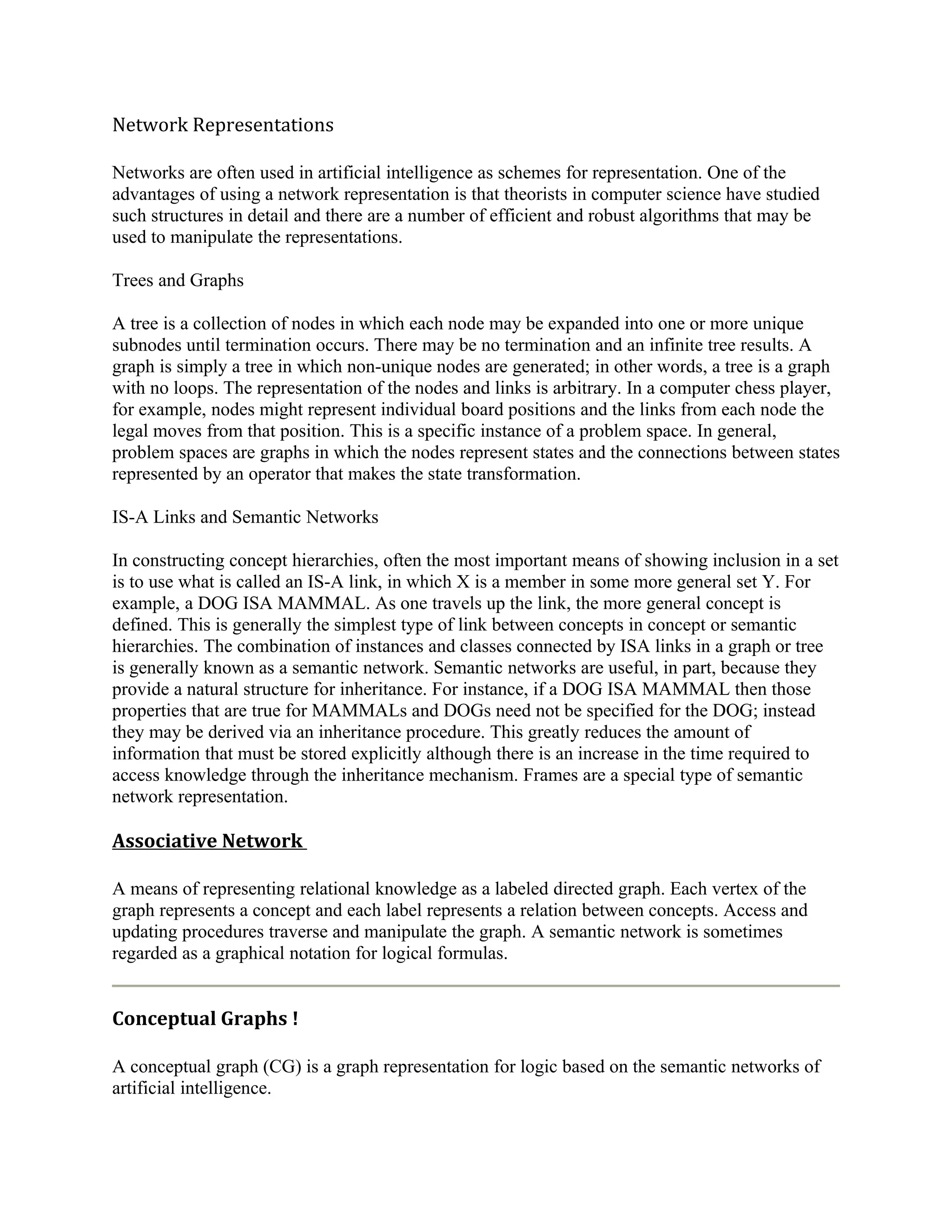 Network Representations

Networks are often used in artificial intelligence as schemes for representation. One of the
advantages of using a network representation is that theorists in computer science have studied
such structures in detail and there are a number of efficient and robust algorithms that may be
used to manipulate the representations.

Trees and Graphs

A tree is a collection of nodes in which each node may be expanded into one or more unique
subnodes until termination occurs. There may be no termination and an infinite tree results. A
graph is simply a tree in which non-unique nodes are generated; in other words, a tree is a graph
with no loops. The representation of the nodes and links is arbitrary. In a computer chess player,
for example, nodes might represent individual board positions and the links from each node the
legal moves from that position. This is a specific instance of a problem space. In general,
problem spaces are graphs in which the nodes represent states and the connections between states
represented by an operator that makes the state transformation.

IS-A Links and Semantic Networks

In constructing concept hierarchies, often the most important means of showing inclusion in a set
is to use what is called an IS-A link, in which X is a member in some more general set Y. For
example, a DOG ISA MAMMAL. As one travels up the link, the more general concept is
defined. This is generally the simplest type of link between concepts in concept or semantic
hierarchies. The combination of instances and classes connected by ISA links in a graph or tree
is generally known as a semantic network. Semantic networks are useful, in part, because they
provide a natural structure for inheritance. For instance, if a DOG ISA MAMMAL then those
properties that are true for MAMMALs and DOGs need not be specified for the DOG; instead
they may be derived via an inheritance procedure. This greatly reduces the amount of
information that must be stored explicitly although there is an increase in the time required to
access knowledge through the inheritance mechanism. Frames are a special type of semantic
network representation.

Associative Network

A means of representing relational knowledge as a labeled directed graph. Each vertex of the
graph represents a concept and each label represents a relation between concepts. Access and
updating procedures traverse and manipulate the graph. A semantic network is sometimes
regarded as a graphical notation for logical formulas.


Conceptual Graphs !

A conceptual graph (CG) is a graph representation for logic based on the semantic networks of
artificial intelligence.
 