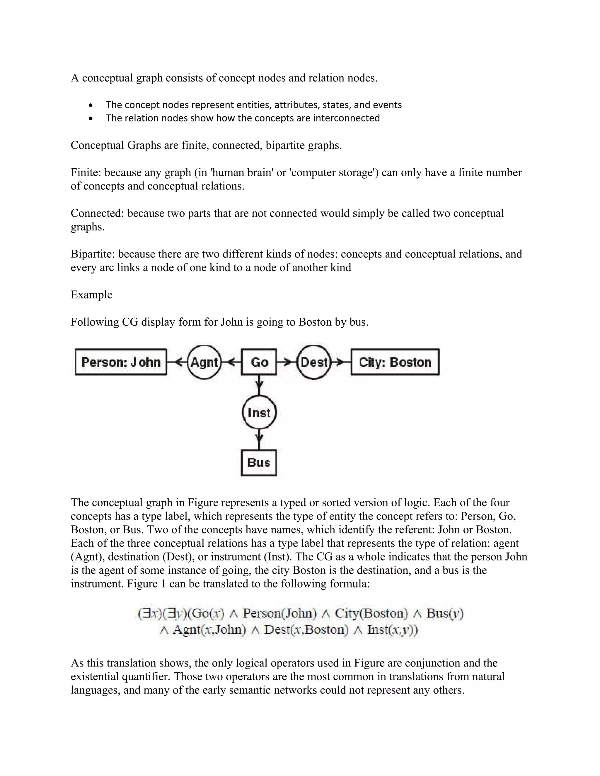 A conceptual graph consists of concept nodes and relation nodes.

   •   The concept nodes represent entities, attributes, states, and events
   •   The relation nodes show how the concepts are interconnected

Conceptual Graphs are finite, connected, bipartite graphs.

Finite: because any graph (in 'human brain' or 'computer storage') can only have a finite number
of concepts and conceptual relations.

Connected: because two parts that are not connected would simply be called two conceptual
graphs.

Bipartite: because there are two different kinds of nodes: concepts and conceptual relations, and
every arc links a node of one kind to a node of another kind

Example

Following CG display form for John is going to Boston by bus.




The conceptual graph in Figure represents a typed or sorted version of logic. Each of the four
concepts has a type label, which represents the type of entity the concept refers to: Person, Go,
Boston, or Bus. Two of the concepts have names, which identify the referent: John or Boston.
Each of the three conceptual relations has a type label that represents the type of relation: agent
(Agnt), destination (Dest), or instrument (Inst). The CG as a whole indicates that the person John
is the agent of some instance of going, the city Boston is the destination, and a bus is the
instrument. Figure 1 can be translated to the following formula:




As this translation shows, the only logical operators used in Figure are conjunction and the
existential quantifier. Those two operators are the most common in translations from natural
languages, and many of the early semantic networks could not represent any others.
 