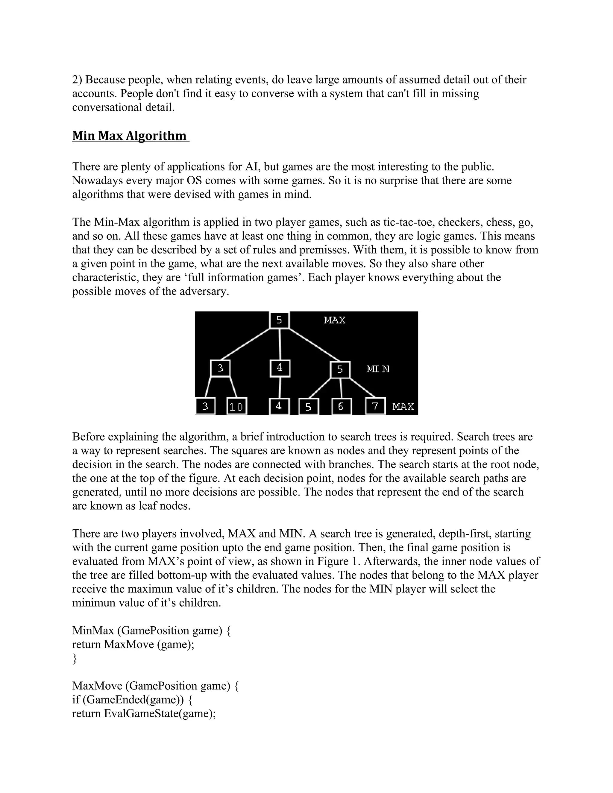 2) Because people, when relating events, do leave large amounts of assumed detail out of their
accounts. People don't find it easy to converse with a system that can't fill in missing
conversational detail.

Min Max Algorithm

There are plenty of applications for AI, but games are the most interesting to the public.
Nowadays every major OS comes with some games. So it is no surprise that there are some
algorithms that were devised with games in mind.

The Min-Max algorithm is applied in two player games, such as tic-tac-toe, checkers, chess, go,
and so on. All these games have at least one thing in common, they are logic games. This means
that they can be described by a set of rules and premisses. With them, it is possible to know from
a given point in the game, what are the next available moves. So they also share other
characteristic, they are ‘full information games’. Each player knows everything about the
possible moves of the adversary.




Before explaining the algorithm, a brief introduction to search trees is required. Search trees are
a way to represent searches. The squares are known as nodes and they represent points of the
decision in the search. The nodes are connected with branches. The search starts at the root node,
the one at the top of the figure. At each decision point, nodes for the available search paths are
generated, until no more decisions are possible. The nodes that represent the end of the search
are known as leaf nodes.

There are two players involved, MAX and MIN. A search tree is generated, depth-first, starting
with the current game position upto the end game position. Then, the final game position is
evaluated from MAX’s point of view, as shown in Figure 1. Afterwards, the inner node values of
the tree are filled bottom-up with the evaluated values. The nodes that belong to the MAX player
receive the maximun value of it’s children. The nodes for the MIN player will select the
minimun value of it’s children.

MinMax (GamePosition game) {
return MaxMove (game);
}

MaxMove (GamePosition game) {
if (GameEnded(game)) {
return EvalGameState(game);
 