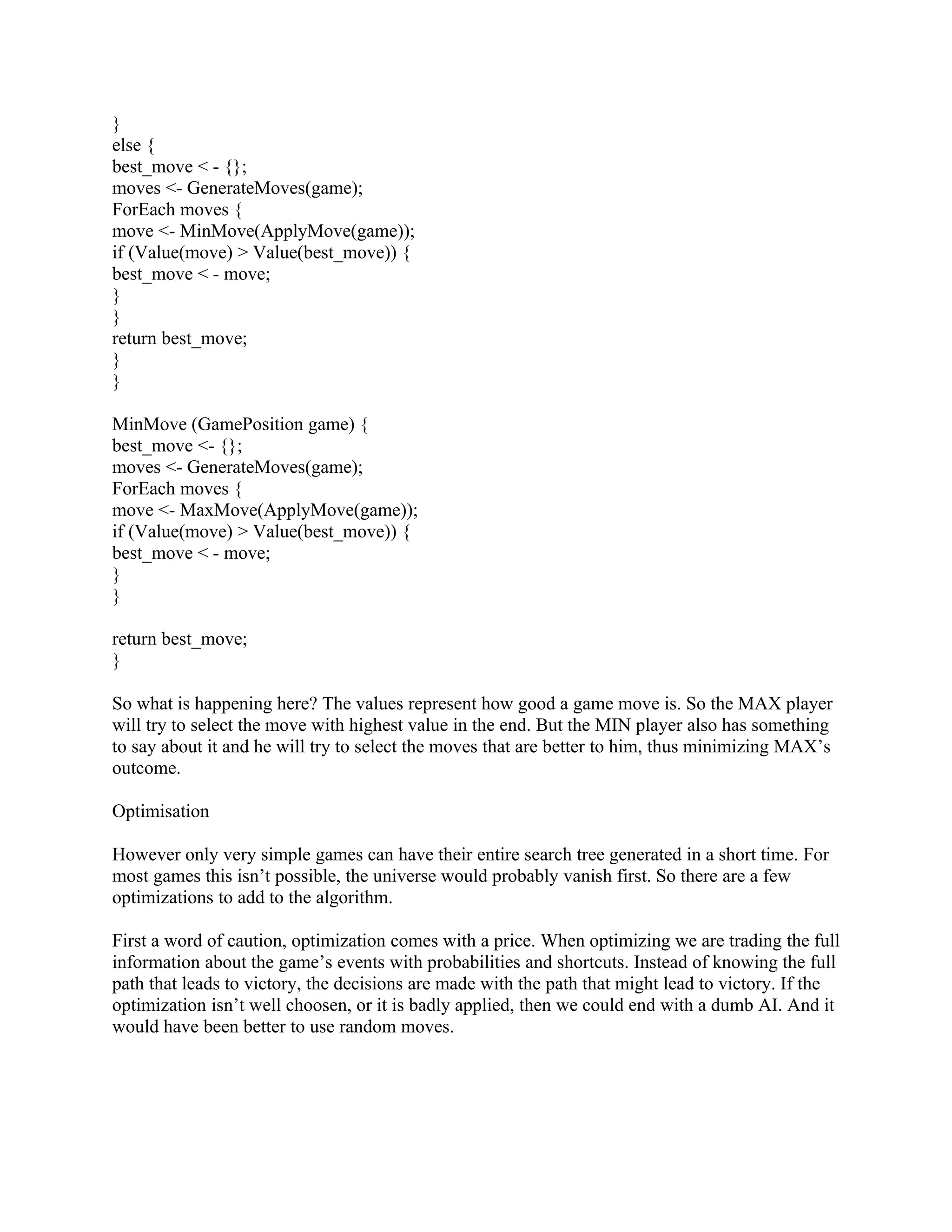 }
else {
best_move < - {};
moves <- GenerateMoves(game);
ForEach moves {
move <- MinMove(ApplyMove(game));
if (Value(move) > Value(best_move)) {
best_move < - move;
}
}
return best_move;
}
}

MinMove (GamePosition game) {
best_move <- {};
moves <- GenerateMoves(game);
ForEach moves {
move <- MaxMove(ApplyMove(game));
if (Value(move) > Value(best_move)) {
best_move < - move;
}
}

return best_move;
}

So what is happening here? The values represent how good a game move is. So the MAX player
will try to select the move with highest value in the end. But the MIN player also has something
to say about it and he will try to select the moves that are better to him, thus minimizing MAX’s
outcome.

Optimisation

However only very simple games can have their entire search tree generated in a short time. For
most games this isn’t possible, the universe would probably vanish first. So there are a few
optimizations to add to the algorithm.

First a word of caution, optimization comes with a price. When optimizing we are trading the full
information about the game’s events with probabilities and shortcuts. Instead of knowing the full
path that leads to victory, the decisions are made with the path that might lead to victory. If the
optimization isn’t well choosen, or it is badly applied, then we could end with a dumb AI. And it
would have been better to use random moves.
 