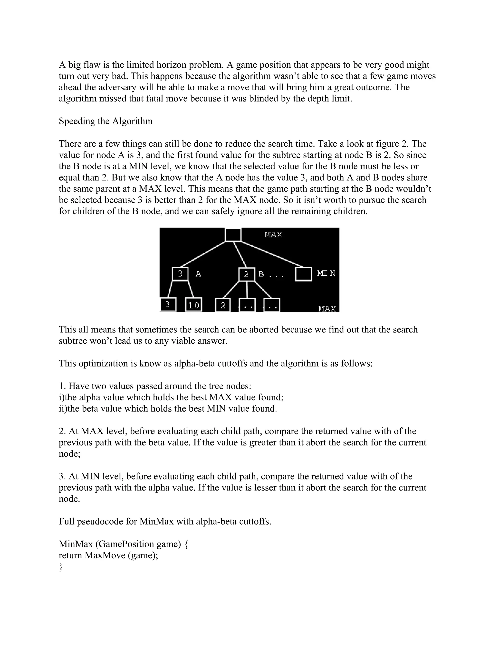 A big flaw is the limited horizon problem. A game position that appears to be very good might
turn out very bad. This happens because the algorithm wasn’t able to see that a few game moves
ahead the adversary will be able to make a move that will bring him a great outcome. The
algorithm missed that fatal move because it was blinded by the depth limit.

Speeding the Algorithm

There are a few things can still be done to reduce the search time. Take a look at figure 2. The
value for node A is 3, and the first found value for the subtree starting at node B is 2. So since
the B node is at a MIN level, we know that the selected value for the B node must be less or
equal than 2. But we also know that the A node has the value 3, and both A and B nodes share
the same parent at a MAX level. This means that the game path starting at the B node wouldn’t
be selected because 3 is better than 2 for the MAX node. So it isn’t worth to pursue the search
for children of the B node, and we can safely ignore all the remaining children.




This all means that sometimes the search can be aborted because we find out that the search
subtree won’t lead us to any viable answer.

This optimization is know as alpha-beta cuttoffs and the algorithm is as follows:

1. Have two values passed around the tree nodes:
i)the alpha value which holds the best MAX value found;
ii)the beta value which holds the best MIN value found.

2. At MAX level, before evaluating each child path, compare the returned value with of the
previous path with the beta value. If the value is greater than it abort the search for the current
node;

3. At MIN level, before evaluating each child path, compare the returned value with of the
previous path with the alpha value. If the value is lesser than it abort the search for the current
node.

Full pseudocode for MinMax with alpha-beta cuttoffs.

MinMax (GamePosition game) {
return MaxMove (game);
}
 