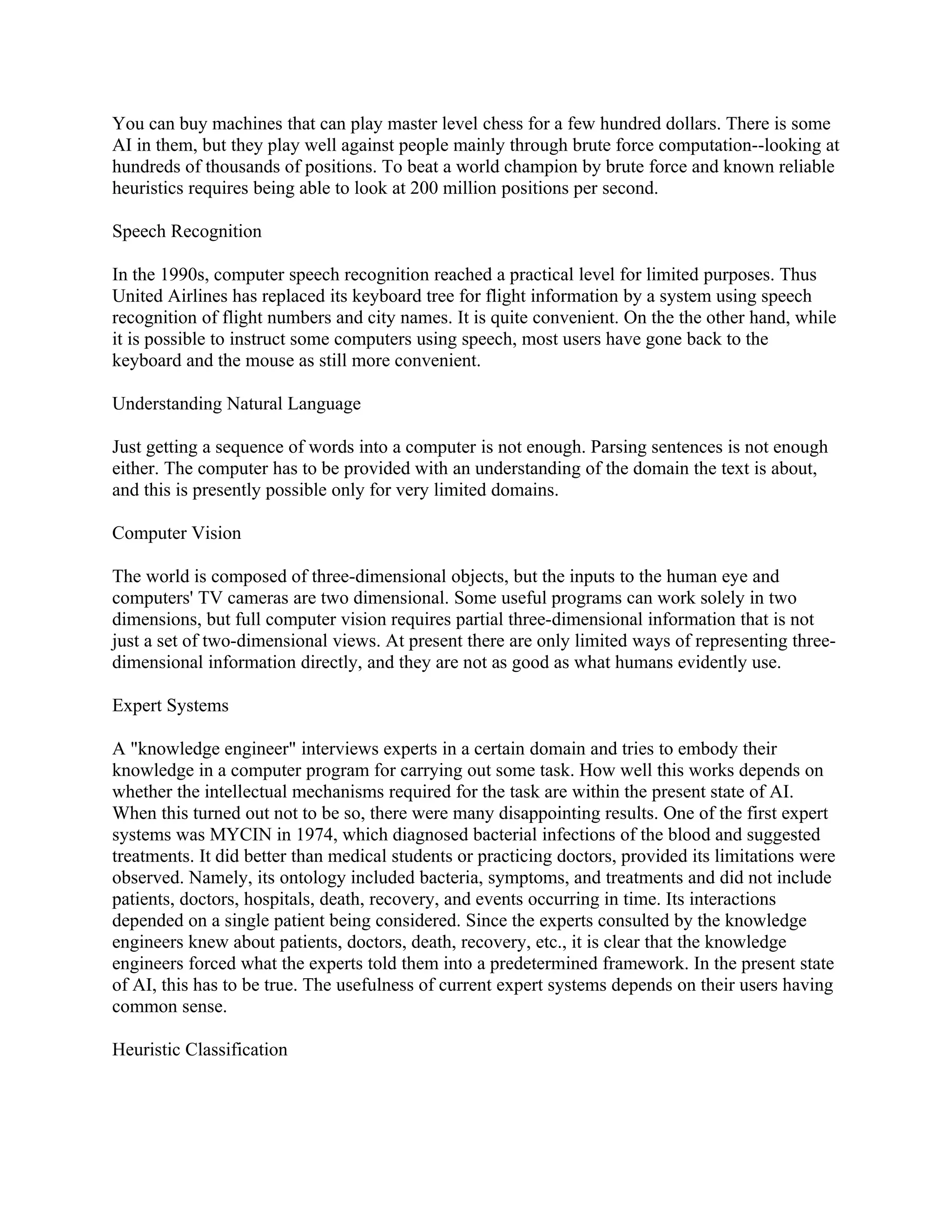 You can buy machines that can play master level chess for a few hundred dollars. There is some
AI in them, but they play well against people mainly through brute force computation--looking at
hundreds of thousands of positions. To beat a world champion by brute force and known reliable
heuristics requires being able to look at 200 million positions per second.

Speech Recognition

In the 1990s, computer speech recognition reached a practical level for limited purposes. Thus
United Airlines has replaced its keyboard tree for flight information by a system using speech
recognition of flight numbers and city names. It is quite convenient. On the the other hand, while
it is possible to instruct some computers using speech, most users have gone back to the
keyboard and the mouse as still more convenient.

Understanding Natural Language

Just getting a sequence of words into a computer is not enough. Parsing sentences is not enough
either. The computer has to be provided with an understanding of the domain the text is about,
and this is presently possible only for very limited domains.

Computer Vision

The world is composed of three-dimensional objects, but the inputs to the human eye and
computers' TV cameras are two dimensional. Some useful programs can work solely in two
dimensions, but full computer vision requires partial three-dimensional information that is not
just a set of two-dimensional views. At present there are only limited ways of representing three-
dimensional information directly, and they are not as good as what humans evidently use.

Expert Systems

A "knowledge engineer" interviews experts in a certain domain and tries to embody their
knowledge in a computer program for carrying out some task. How well this works depends on
whether the intellectual mechanisms required for the task are within the present state of AI.
When this turned out not to be so, there were many disappointing results. One of the first expert
systems was MYCIN in 1974, which diagnosed bacterial infections of the blood and suggested
treatments. It did better than medical students or practicing doctors, provided its limitations were
observed. Namely, its ontology included bacteria, symptoms, and treatments and did not include
patients, doctors, hospitals, death, recovery, and events occurring in time. Its interactions
depended on a single patient being considered. Since the experts consulted by the knowledge
engineers knew about patients, doctors, death, recovery, etc., it is clear that the knowledge
engineers forced what the experts told them into a predetermined framework. In the present state
of AI, this has to be true. The usefulness of current expert systems depends on their users having
common sense.

Heuristic Classification
 