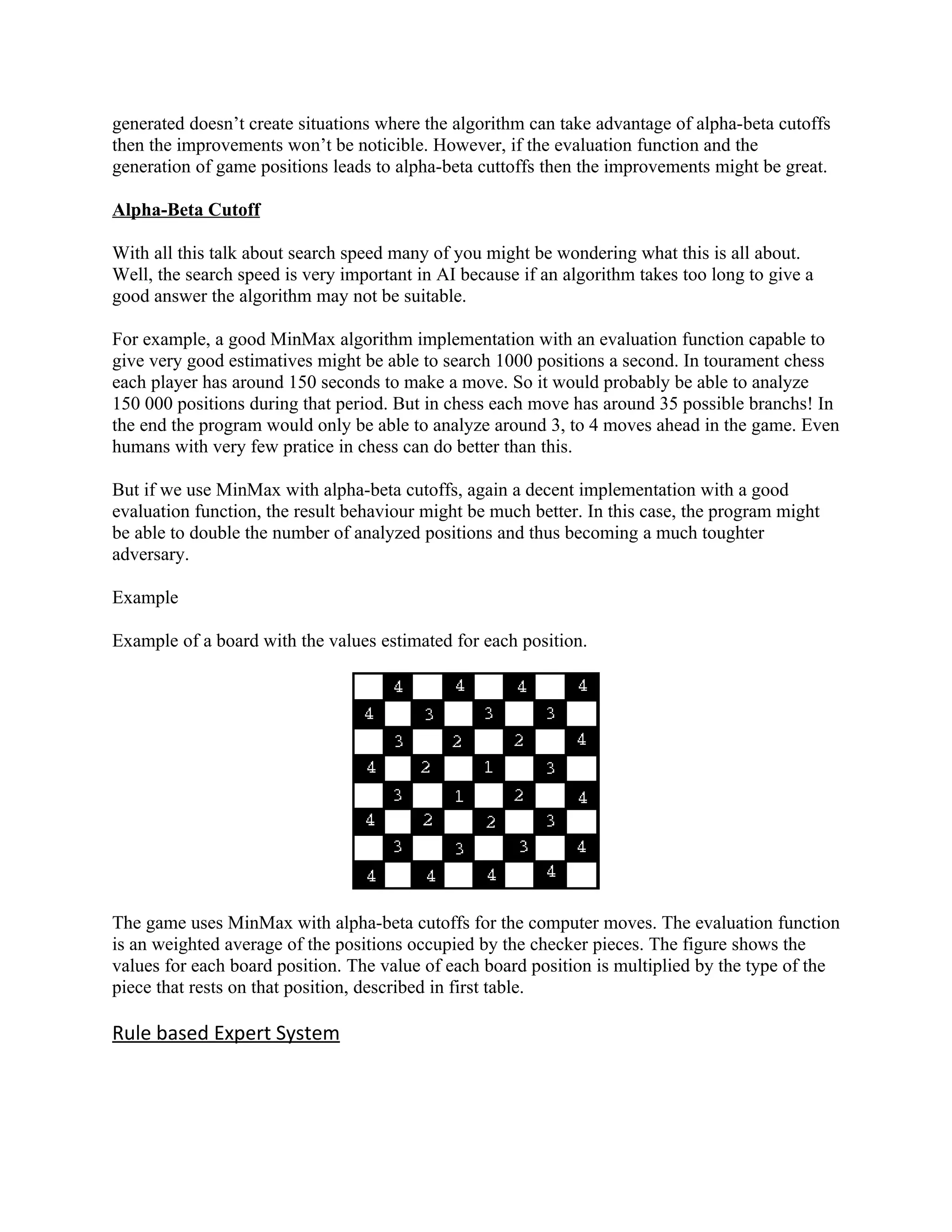 generated doesn’t create situations where the algorithm can take advantage of alpha-beta cutoffs
then the improvements won’t be noticible. However, if the evaluation function and the
generation of game positions leads to alpha-beta cuttoffs then the improvements might be great.

Alpha-Beta Cutoff

With all this talk about search speed many of you might be wondering what this is all about.
Well, the search speed is very important in AI because if an algorithm takes too long to give a
good answer the algorithm may not be suitable.

For example, a good MinMax algorithm implementation with an evaluation function capable to
give very good estimatives might be able to search 1000 positions a second. In tourament chess
each player has around 150 seconds to make a move. So it would probably be able to analyze
150 000 positions during that period. But in chess each move has around 35 possible branchs! In
the end the program would only be able to analyze around 3, to 4 moves ahead in the game. Even
humans with very few pratice in chess can do better than this.

But if we use MinMax with alpha-beta cutoffs, again a decent implementation with a good
evaluation function, the result behaviour might be much better. In this case, the program might
be able to double the number of analyzed positions and thus becoming a much toughter
adversary.

Example

Example of a board with the values estimated for each position.




The game uses MinMax with alpha-beta cutoffs for the computer moves. The evaluation function
is an weighted average of the positions occupied by the checker pieces. The figure shows the
values for each board position. The value of each board position is multiplied by the type of the
piece that rests on that position, described in first table.

Rule based Expert System
 