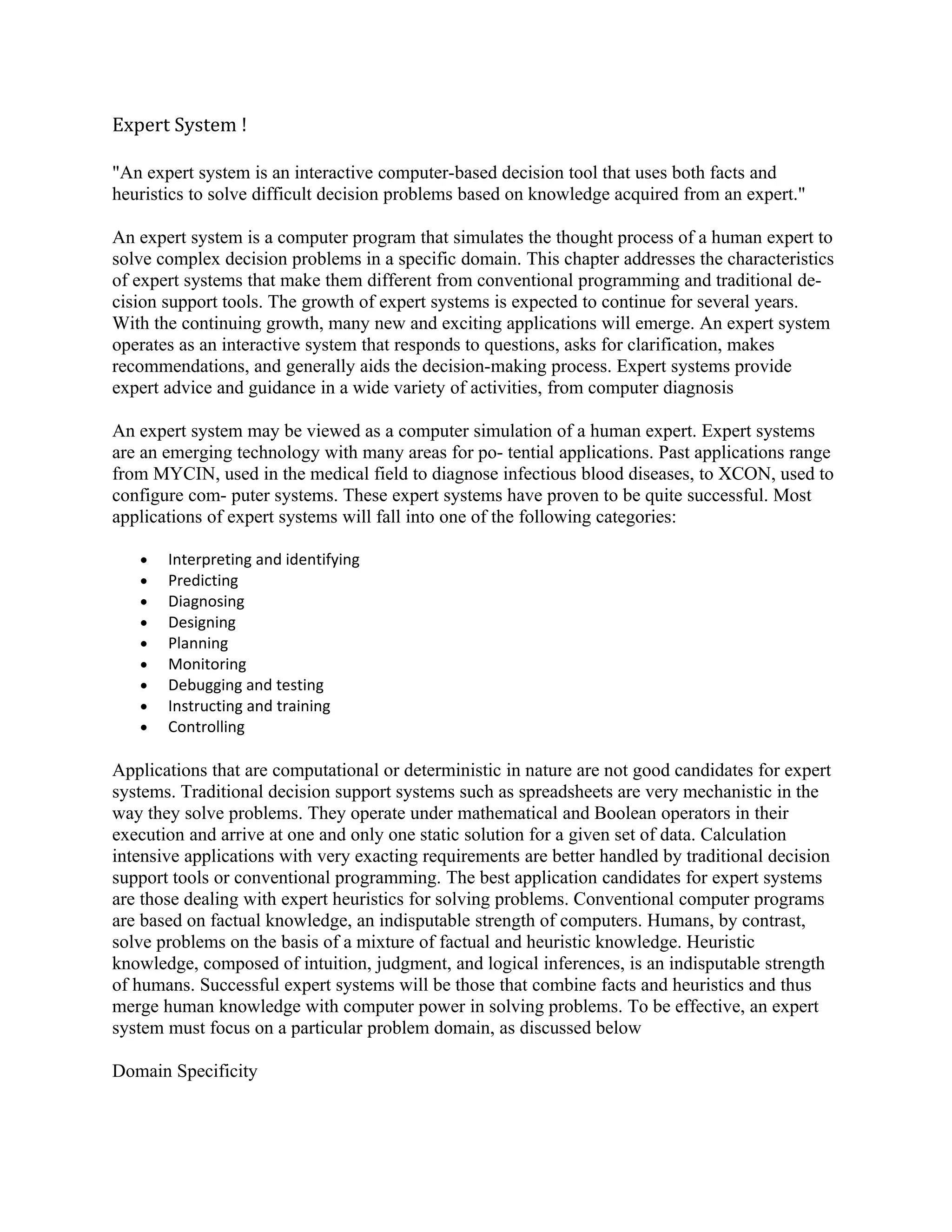 Expert System !

"An expert system is an interactive computer-based decision tool that uses both facts and
heuristics to solve difficult decision problems based on knowledge acquired from an expert."

An expert system is a computer program that simulates the thought process of a human expert to
solve complex decision problems in a specific domain. This chapter addresses the characteristics
of expert systems that make them different from conventional programming and traditional de-
cision support tools. The growth of expert systems is expected to continue for several years.
With the continuing growth, many new and exciting applications will emerge. An expert system
operates as an interactive system that responds to questions, asks for clarification, makes
recommendations, and generally aids the decision-making process. Expert systems provide
expert advice and guidance in a wide variety of activities, from computer diagnosis

An expert system may be viewed as a computer simulation of a human expert. Expert systems
are an emerging technology with many areas for po- tential applications. Past applications range
from MYCIN, used in the medical field to diagnose infectious blood diseases, to XCON, used to
configure com- puter systems. These expert systems have proven to be quite successful. Most
applications of expert systems will fall into one of the following categories:

   •   Interpreting and identifying
   •   Predicting
   •   Diagnosing
   •   Designing
   •   Planning
   •   Monitoring
   •   Debugging and testing
   •   Instructing and training
   •   Controlling

Applications that are computational or deterministic in nature are not good candidates for expert
systems. Traditional decision support systems such as spreadsheets are very mechanistic in the
way they solve problems. They operate under mathematical and Boolean operators in their
execution and arrive at one and only one static solution for a given set of data. Calculation
intensive applications with very exacting requirements are better handled by traditional decision
support tools or conventional programming. The best application candidates for expert systems
are those dealing with expert heuristics for solving problems. Conventional computer programs
are based on factual knowledge, an indisputable strength of computers. Humans, by contrast,
solve problems on the basis of a mixture of factual and heuristic knowledge. Heuristic
knowledge, composed of intuition, judgment, and logical inferences, is an indisputable strength
of humans. Successful expert systems will be those that combine facts and heuristics and thus
merge human knowledge with computer power in solving problems. To be effective, an expert
system must focus on a particular problem domain, as discussed below

Domain Specificity
 