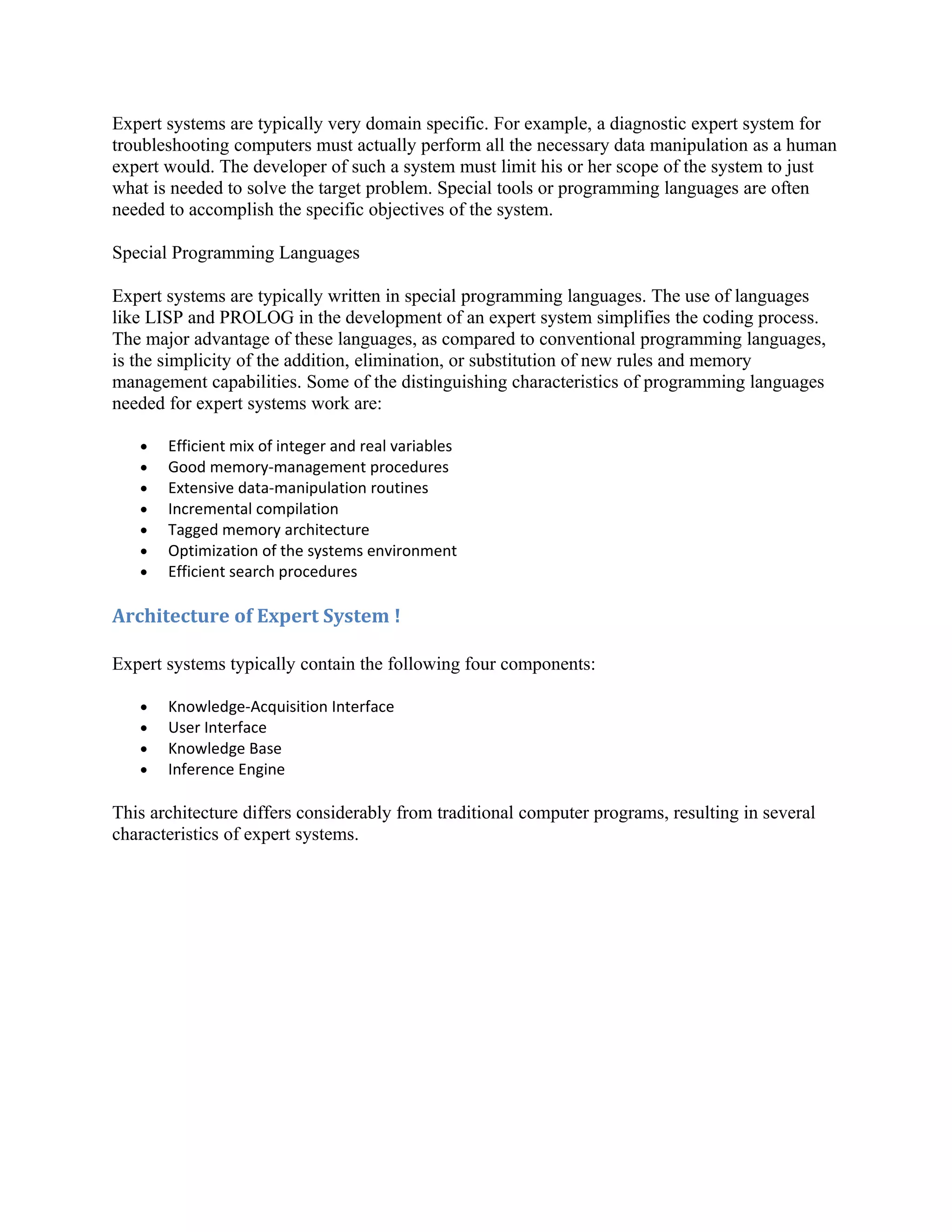 Expert systems are typically very domain specific. For example, a diagnostic expert system for
troubleshooting computers must actually perform all the necessary data manipulation as a human
expert would. The developer of such a system must limit his or her scope of the system to just
what is needed to solve the target problem. Special tools or programming languages are often
needed to accomplish the specific objectives of the system.

Special Programming Languages

Expert systems are typically written in special programming languages. The use of languages
like LISP and PROLOG in the development of an expert system simplifies the coding process.
The major advantage of these languages, as compared to conventional programming languages,
is the simplicity of the addition, elimination, or substitution of new rules and memory
management capabilities. Some of the distinguishing characteristics of programming languages
needed for expert systems work are:

   •   Efficient mix of integer and real variables
   •   Good memory-management procedures
   •   Extensive data-manipulation routines
   •   Incremental compilation
   •   Tagged memory architecture
   •   Optimization of the systems environment
   •   Efficient search procedures

Architecture of Expert System !

Expert systems typically contain the following four components:

   •   Knowledge-Acquisition Interface
   •   User Interface
   •   Knowledge Base
   •   Inference Engine

This architecture differs considerably from traditional computer programs, resulting in several
characteristics of expert systems.
 