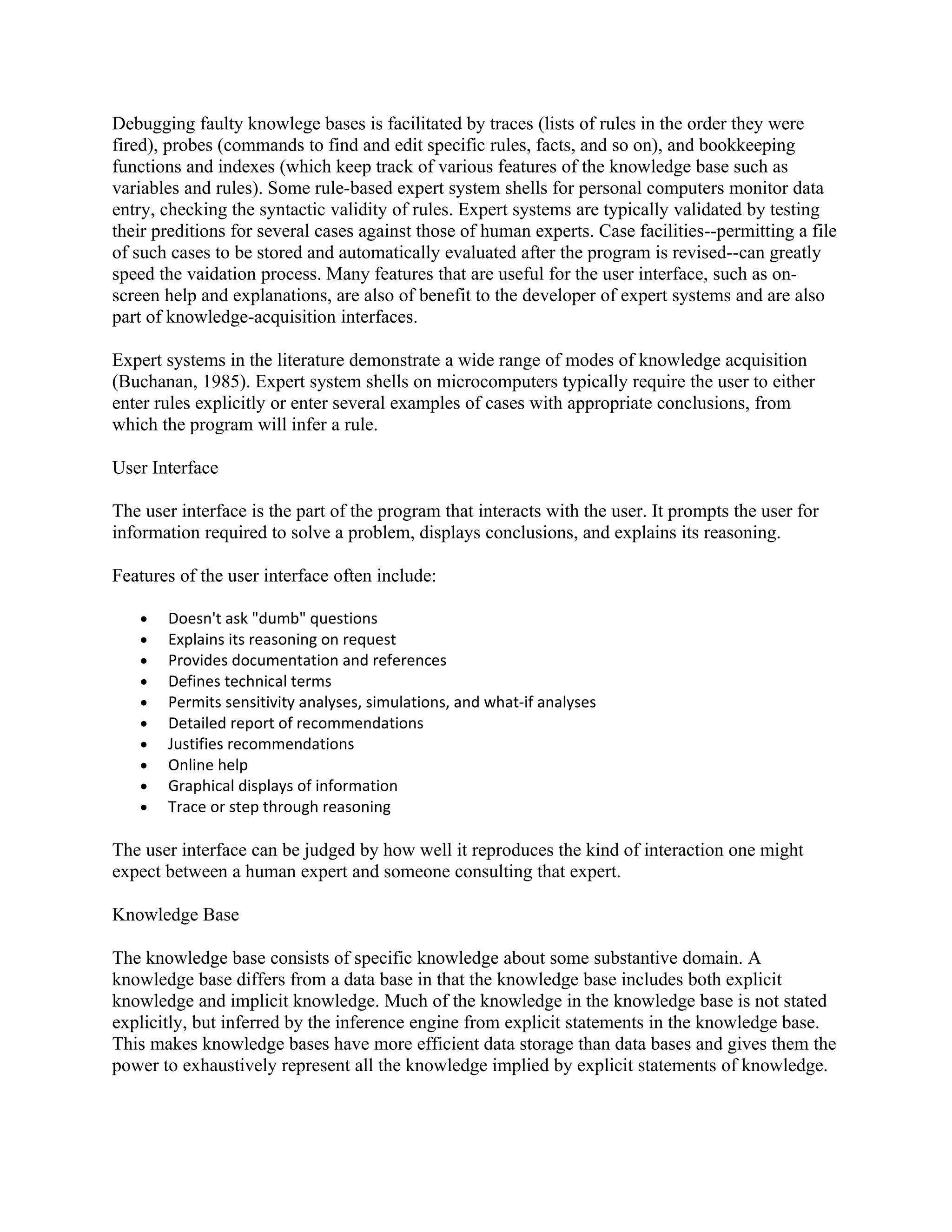 Debugging faulty knowlege bases is facilitated by traces (lists of rules in the order they were
fired), probes (commands to find and edit specific rules, facts, and so on), and bookkeeping
functions and indexes (which keep track of various features of the knowledge base such as
variables and rules). Some rule-based expert system shells for personal computers monitor data
entry, checking the syntactic validity of rules. Expert systems are typically validated by testing
their preditions for several cases against those of human experts. Case facilities--permitting a file
of such cases to be stored and automatically evaluated after the program is revised--can greatly
speed the vaidation process. Many features that are useful for the user interface, such as on-
screen help and explanations, are also of benefit to the developer of expert systems and are also
part of knowledge-acquisition interfaces.

Expert systems in the literature demonstrate a wide range of modes of knowledge acquisition
(Buchanan, 1985). Expert system shells on microcomputers typically require the user to either
enter rules explicitly or enter several examples of cases with appropriate conclusions, from
which the program will infer a rule.

User Interface

The user interface is the part of the program that interacts with the user. It prompts the user for
information required to solve a problem, displays conclusions, and explains its reasoning.

Features of the user interface often include:

   •   Doesn't ask "dumb" questions
   •   Explains its reasoning on request
   •   Provides documentation and references
   •   Defines technical terms
   •   Permits sensitivity analyses, simulations, and what-if analyses
   •   Detailed report of recommendations
   •   Justifies recommendations
   •   Online help
   •   Graphical displays of information
   •   Trace or step through reasoning

The user interface can be judged by how well it reproduces the kind of interaction one might
expect between a human expert and someone consulting that expert.

Knowledge Base

The knowledge base consists of specific knowledge about some substantive domain. A
knowledge base differs from a data base in that the knowledge base includes both explicit
knowledge and implicit knowledge. Much of the knowledge in the knowledge base is not stated
explicitly, but inferred by the inference engine from explicit statements in the knowledge base.
This makes knowledge bases have more efficient data storage than data bases and gives them the
power to exhaustively represent all the knowledge implied by explicit statements of knowledge.
 