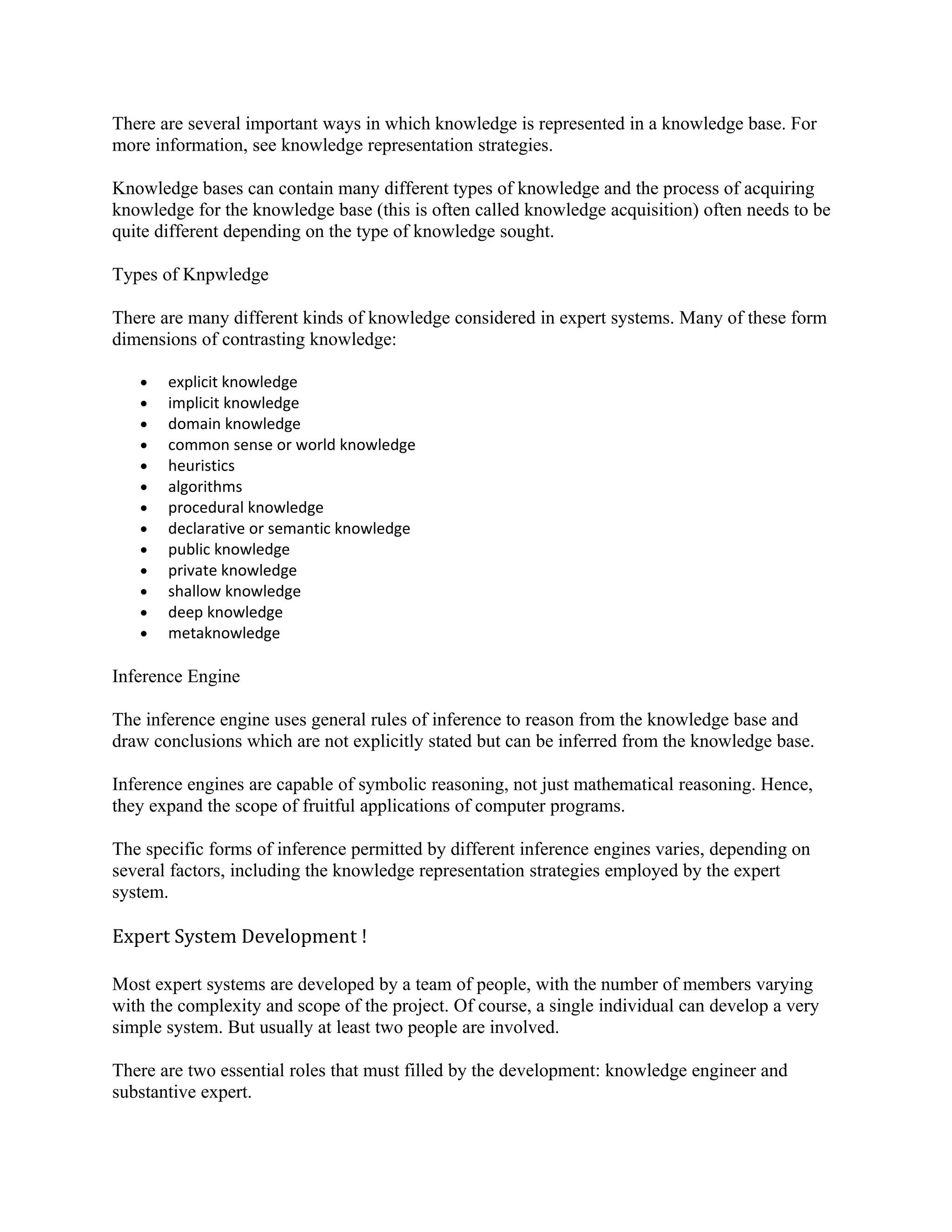 There are several important ways in which knowledge is represented in a knowledge base. For
more information, see knowledge representation strategies.

Knowledge bases can contain many different types of knowledge and the process of acquiring
knowledge for the knowledge base (this is often called knowledge acquisition) often needs to be
quite different depending on the type of knowledge sought.

Types of Knpwledge

There are many different kinds of knowledge considered in expert systems. Many of these form
dimensions of contrasting knowledge:

   •   explicit knowledge
   •   implicit knowledge
   •   domain knowledge
   •   common sense or world knowledge
   •   heuristics
   •   algorithms
   •   procedural knowledge
   •   declarative or semantic knowledge
   •   public knowledge
   •   private knowledge
   •   shallow knowledge
   •   deep knowledge
   •   metaknowledge

Inference Engine

The inference engine uses general rules of inference to reason from the knowledge base and
draw conclusions which are not explicitly stated but can be inferred from the knowledge base.

Inference engines are capable of symbolic reasoning, not just mathematical reasoning. Hence,
they expand the scope of fruitful applications of computer programs.

The specific forms of inference permitted by different inference engines varies, depending on
several factors, including the knowledge representation strategies employed by the expert
system.

Expert System Development !

Most expert systems are developed by a team of people, with the number of members varying
with the complexity and scope of the project. Of course, a single individual can develop a very
simple system. But usually at least two people are involved.

There are two essential roles that must filled by the development: knowledge engineer and
substantive expert.
 