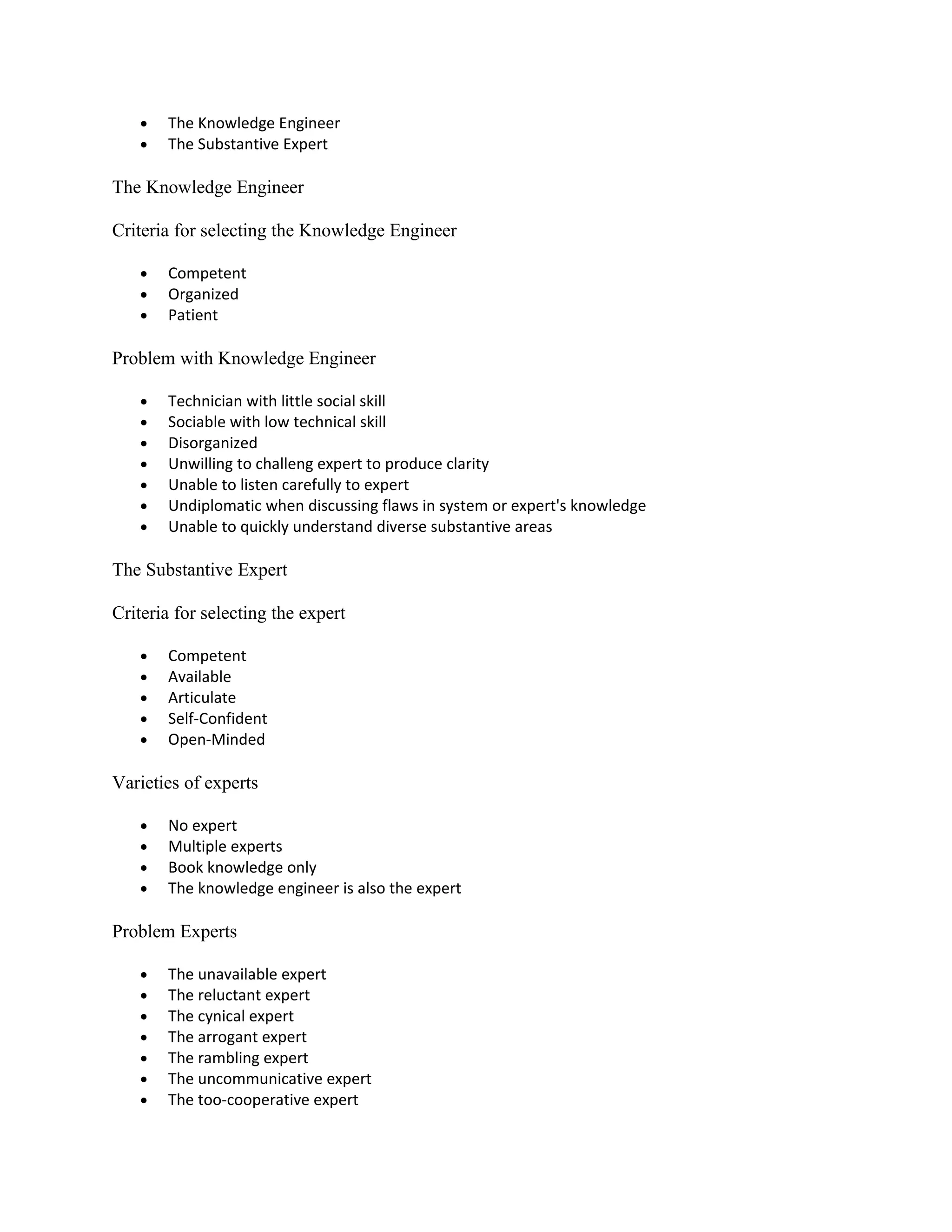•   The Knowledge Engineer
   •   The Substantive Expert

The Knowledge Engineer

Criteria for selecting the Knowledge Engineer

   •   Competent
   •   Organized
   •   Patient

Problem with Knowledge Engineer

   •   Technician with little social skill
   •   Sociable with low technical skill
   •   Disorganized
   •   Unwilling to challeng expert to produce clarity
   •   Unable to listen carefully to expert
   •   Undiplomatic when discussing flaws in system or expert's knowledge
   •   Unable to quickly understand diverse substantive areas

The Substantive Expert

Criteria for selecting the expert

   •   Competent
   •   Available
   •   Articulate
   •   Self-Confident
   •   Open-Minded

Varieties of experts

   •   No expert
   •   Multiple experts
   •   Book knowledge only
   •   The knowledge engineer is also the expert

Problem Experts

   •   The unavailable expert
   •   The reluctant expert
   •   The cynical expert
   •   The arrogant expert
   •   The rambling expert
   •   The uncommunicative expert
   •   The too-cooperative expert
 