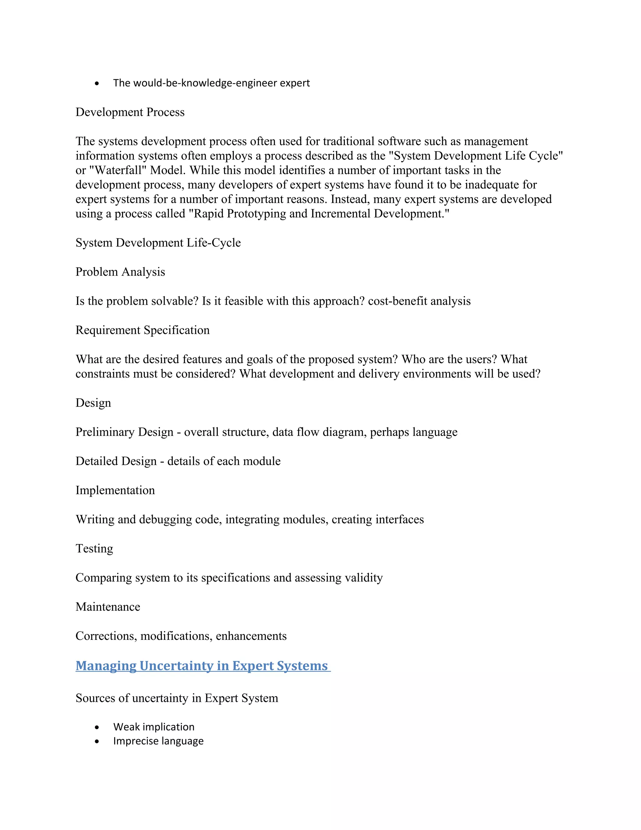 •      The would-be-knowledge-engineer expert

Development Process

The systems development process often used for traditional software such as management
information systems often employs a process described as the "System Development Life Cycle"
or "Waterfall" Model. While this model identifies a number of important tasks in the
development process, many developers of expert systems have found it to be inadequate for
expert systems for a number of important reasons. Instead, many expert systems are developed
using a process called "Rapid Prototyping and Incremental Development."

System Development Life-Cycle

Problem Analysis

Is the problem solvable? Is it feasible with this approach? cost-benefit analysis

Requirement Specification

What are the desired features and goals of the proposed system? Who are the users? What
constraints must be considered? What development and delivery environments will be used?

Design

Preliminary Design - overall structure, data flow diagram, perhaps language

Detailed Design - details of each module

Implementation

Writing and debugging code, integrating modules, creating interfaces

Testing

Comparing system to its specifications and assessing validity

Maintenance

Corrections, modifications, enhancements

Managing Uncertainty in Expert Systems

Sources of uncertainty in Expert System

   •      Weak implication
   •      Imprecise language
 