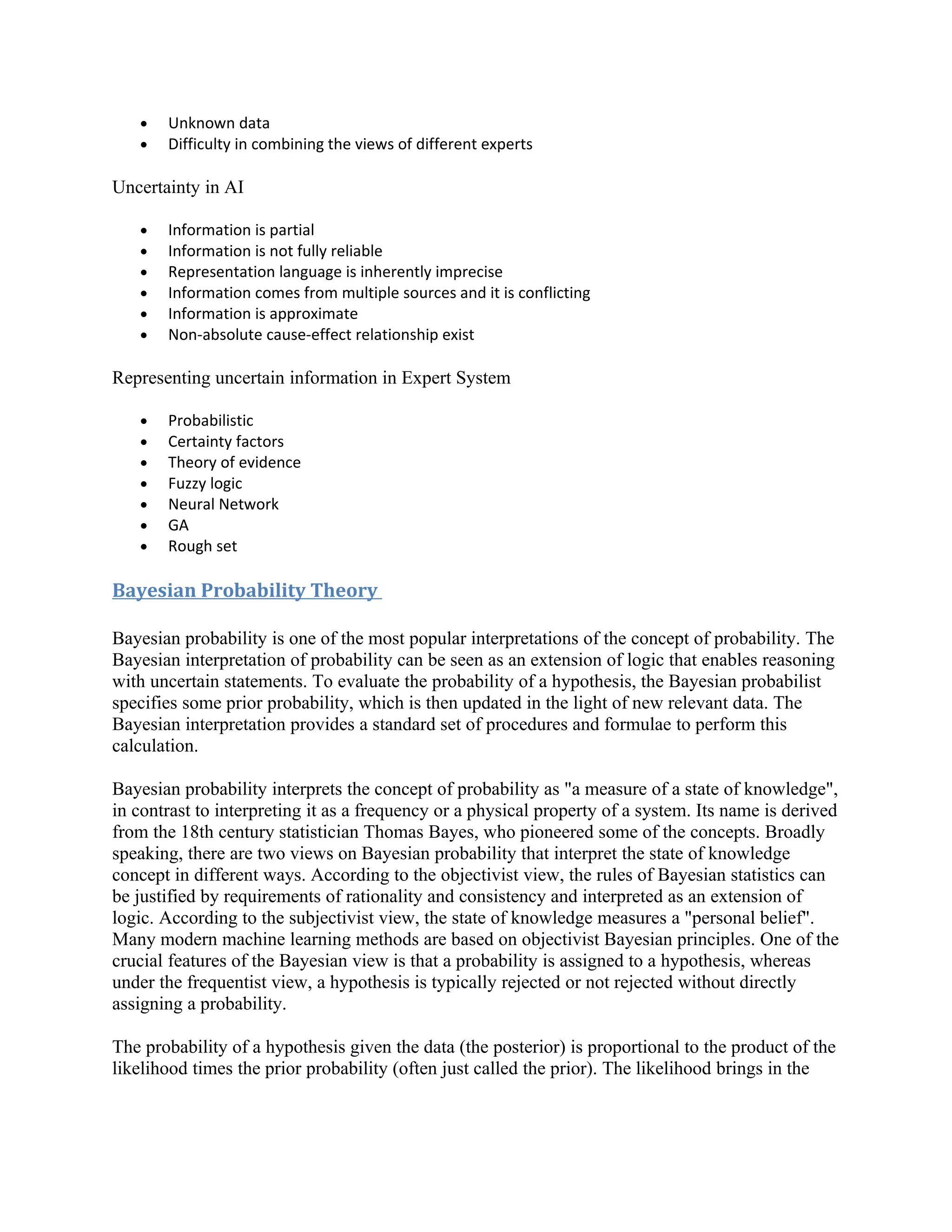 •   Unknown data
   •   Difficulty in combining the views of different experts

Uncertainty in AI

   •   Information is partial
   •   Information is not fully reliable
   •   Representation language is inherently imprecise
   •   Information comes from multiple sources and it is conflicting
   •   Information is approximate
   •   Non-absolute cause-effect relationship exist

Representing uncertain information in Expert System

   •   Probabilistic
   •   Certainty factors
   •   Theory of evidence
   •   Fuzzy logic
   •   Neural Network
   •   GA
   •   Rough set

Bayesian Probability Theory

Bayesian probability is one of the most popular interpretations of the concept of probability. The
Bayesian interpretation of probability can be seen as an extension of logic that enables reasoning
with uncertain statements. To evaluate the probability of a hypothesis, the Bayesian probabilist
specifies some prior probability, which is then updated in the light of new relevant data. The
Bayesian interpretation provides a standard set of procedures and formulae to perform this
calculation.

Bayesian probability interprets the concept of probability as "a measure of a state of knowledge",
in contrast to interpreting it as a frequency or a physical property of a system. Its name is derived
from the 18th century statistician Thomas Bayes, who pioneered some of the concepts. Broadly
speaking, there are two views on Bayesian probability that interpret the state of knowledge
concept in different ways. According to the objectivist view, the rules of Bayesian statistics can
be justified by requirements of rationality and consistency and interpreted as an extension of
logic. According to the subjectivist view, the state of knowledge measures a "personal belief".
Many modern machine learning methods are based on objectivist Bayesian principles. One of the
crucial features of the Bayesian view is that a probability is assigned to a hypothesis, whereas
under the frequentist view, a hypothesis is typically rejected or not rejected without directly
assigning a probability.

The probability of a hypothesis given the data (the posterior) is proportional to the product of the
likelihood times the prior probability (often just called the prior). The likelihood brings in the
 