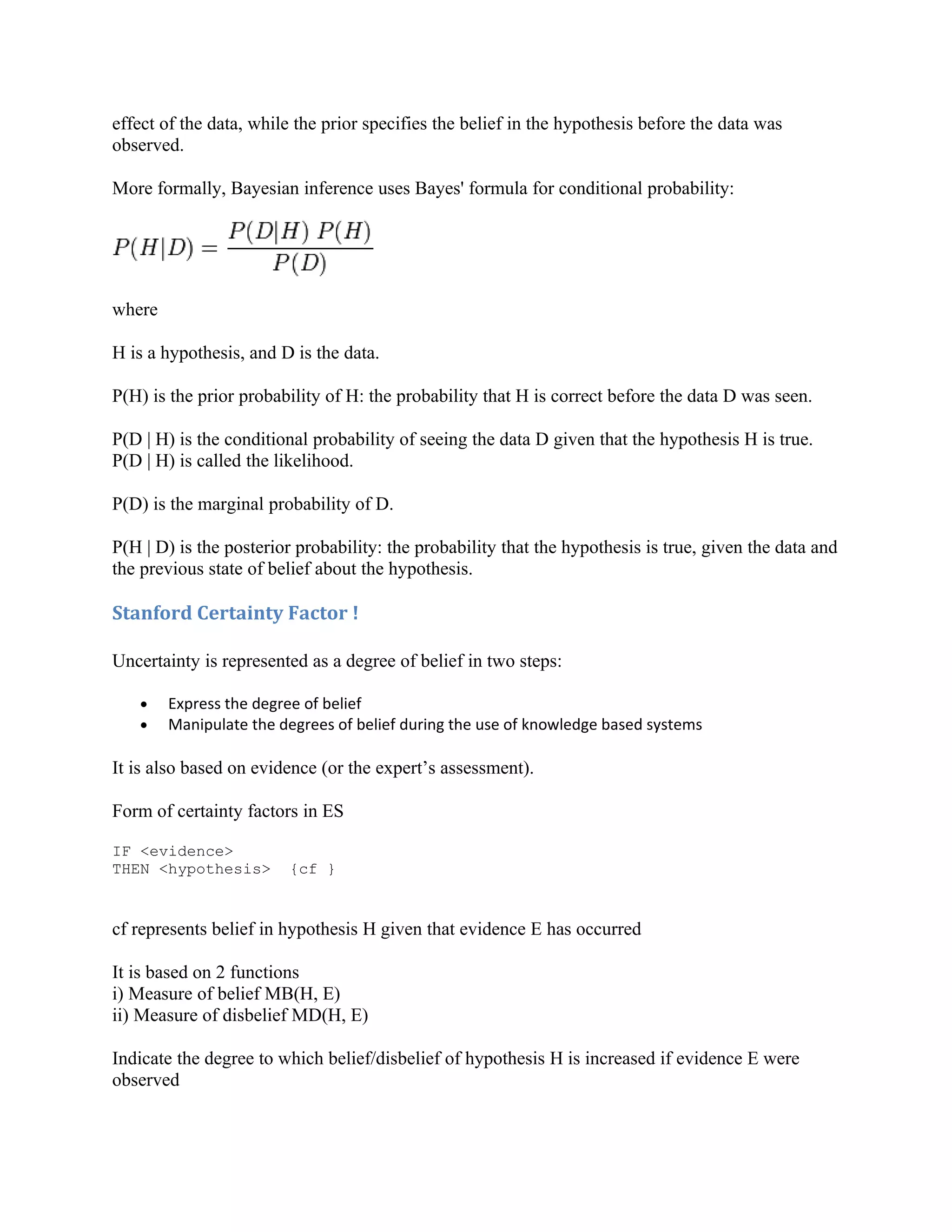 effect of the data, while the prior specifies the belief in the hypothesis before the data was
observed.

More formally, Bayesian inference uses Bayes' formula for conditional probability:




where

H is a hypothesis, and D is the data.

P(H) is the prior probability of H: the probability that H is correct before the data D was seen.

P(D | H) is the conditional probability of seeing the data D given that the hypothesis H is true.
P(D | H) is called the likelihood.

P(D) is the marginal probability of D.

P(H | D) is the posterior probability: the probability that the hypothesis is true, given the data and
the previous state of belief about the hypothesis.

Stanford Certainty Factor !

Uncertainty is represented as a degree of belief in two steps:

   •    Express the degree of belief
   •    Manipulate the degrees of belief during the use of knowledge based systems

It is also based on evidence (or the expert’s assessment).

Form of certainty factors in ES

IF <evidence>
THEN <hypothesis>       {cf }


cf represents belief in hypothesis H given that evidence E has occurred

It is based on 2 functions
i) Measure of belief MB(H, E)
ii) Measure of disbelief MD(H, E)

Indicate the degree to which belief/disbelief of hypothesis H is increased if evidence E were
observed
 