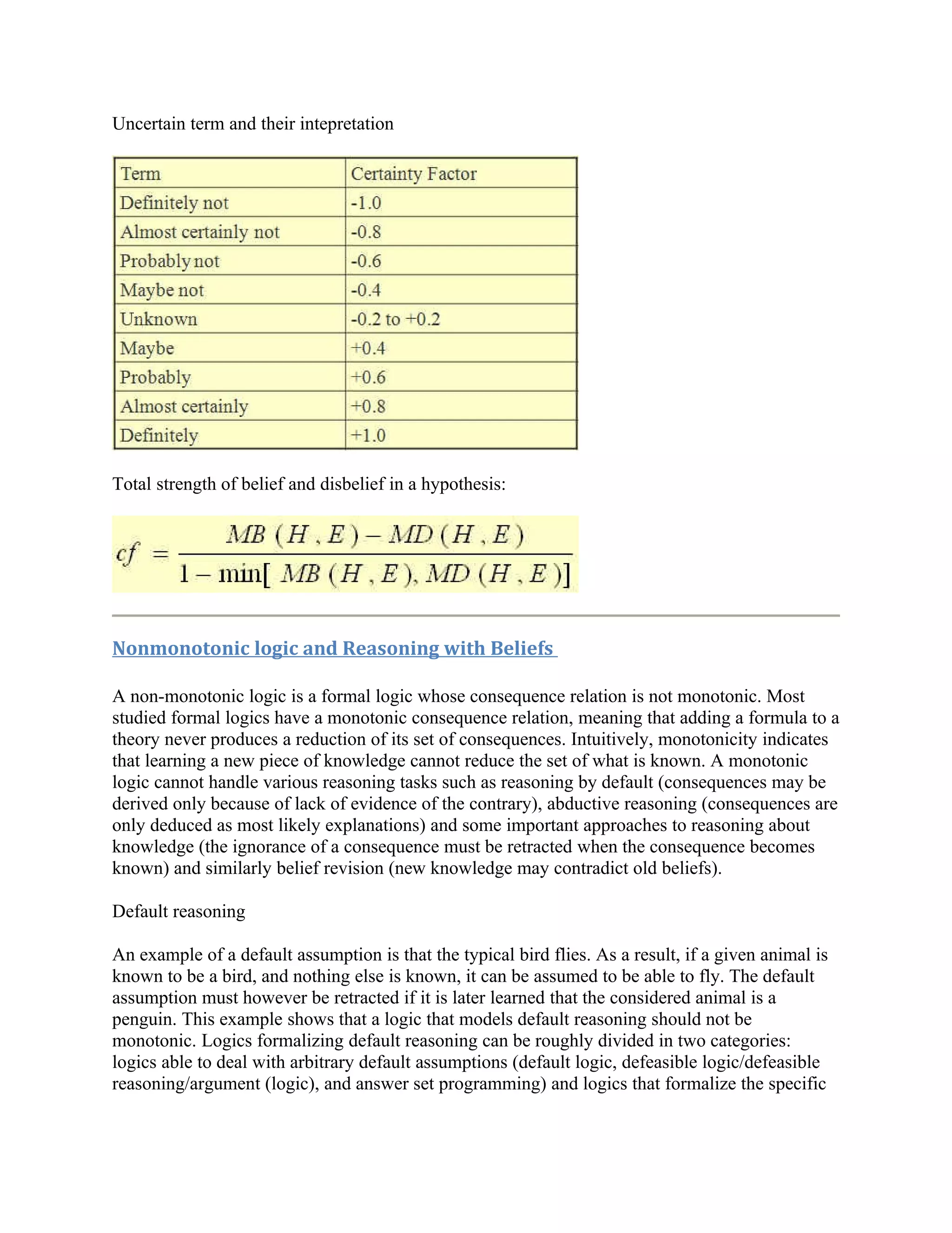 Uncertain term and their intepretation




Total strength of belief and disbelief in a hypothesis:




Nonmonotonic logic and Reasoning with Beliefs

A non-monotonic logic is a formal logic whose consequence relation is not monotonic. Most
studied formal logics have a monotonic consequence relation, meaning that adding a formula to a
theory never produces a reduction of its set of consequences. Intuitively, monotonicity indicates
that learning a new piece of knowledge cannot reduce the set of what is known. A monotonic
logic cannot handle various reasoning tasks such as reasoning by default (consequences may be
derived only because of lack of evidence of the contrary), abductive reasoning (consequences are
only deduced as most likely explanations) and some important approaches to reasoning about
knowledge (the ignorance of a consequence must be retracted when the consequence becomes
known) and similarly belief revision (new knowledge may contradict old beliefs).

Default reasoning

An example of a default assumption is that the typical bird flies. As a result, if a given animal is
known to be a bird, and nothing else is known, it can be assumed to be able to fly. The default
assumption must however be retracted if it is later learned that the considered animal is a
penguin. This example shows that a logic that models default reasoning should not be
monotonic. Logics formalizing default reasoning can be roughly divided in two categories:
logics able to deal with arbitrary default assumptions (default logic, defeasible logic/defeasible
reasoning/argument (logic), and answer set programming) and logics that formalize the specific
 