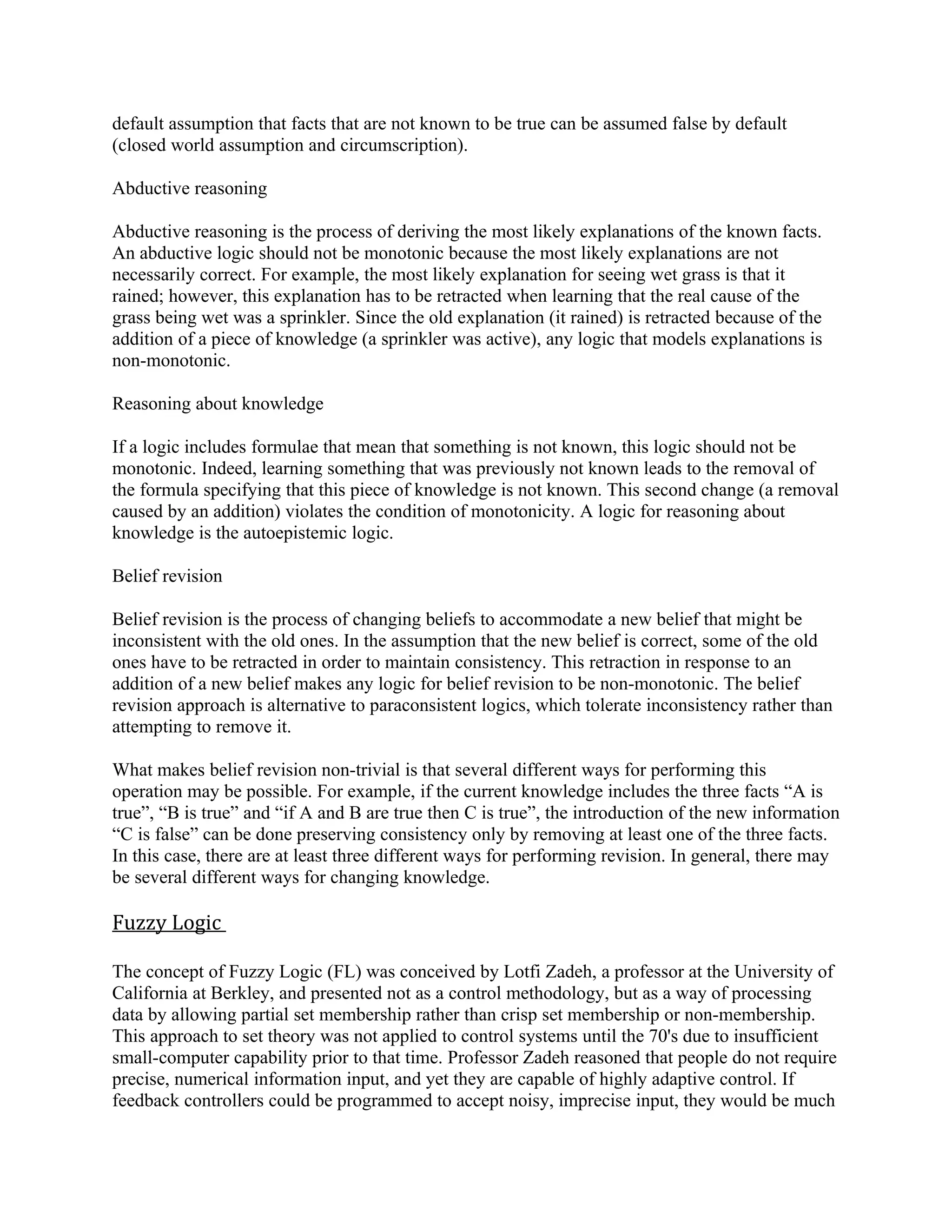 default assumption that facts that are not known to be true can be assumed false by default
(closed world assumption and circumscription).

Abductive reasoning

Abductive reasoning is the process of deriving the most likely explanations of the known facts.
An abductive logic should not be monotonic because the most likely explanations are not
necessarily correct. For example, the most likely explanation for seeing wet grass is that it
rained; however, this explanation has to be retracted when learning that the real cause of the
grass being wet was a sprinkler. Since the old explanation (it rained) is retracted because of the
addition of a piece of knowledge (a sprinkler was active), any logic that models explanations is
non-monotonic.

Reasoning about knowledge

If a logic includes formulae that mean that something is not known, this logic should not be
monotonic. Indeed, learning something that was previously not known leads to the removal of
the formula specifying that this piece of knowledge is not known. This second change (a removal
caused by an addition) violates the condition of monotonicity. A logic for reasoning about
knowledge is the autoepistemic logic.

Belief revision

Belief revision is the process of changing beliefs to accommodate a new belief that might be
inconsistent with the old ones. In the assumption that the new belief is correct, some of the old
ones have to be retracted in order to maintain consistency. This retraction in response to an
addition of a new belief makes any logic for belief revision to be non-monotonic. The belief
revision approach is alternative to paraconsistent logics, which tolerate inconsistency rather than
attempting to remove it.

What makes belief revision non-trivial is that several different ways for performing this
operation may be possible. For example, if the current knowledge includes the three facts “A is
true”, “B is true” and “if A and B are true then C is true”, the introduction of the new information
“C is false” can be done preserving consistency only by removing at least one of the three facts.
In this case, there are at least three different ways for performing revision. In general, there may
be several different ways for changing knowledge.

Fuzzy Logic

The concept of Fuzzy Logic (FL) was conceived by Lotfi Zadeh, a professor at the University of
California at Berkley, and presented not as a control methodology, but as a way of processing
data by allowing partial set membership rather than crisp set membership or non-membership.
This approach to set theory was not applied to control systems until the 70's due to insufficient
small-computer capability prior to that time. Professor Zadeh reasoned that people do not require
precise, numerical information input, and yet they are capable of highly adaptive control. If
feedback controllers could be programmed to accept noisy, imprecise input, they would be much
 