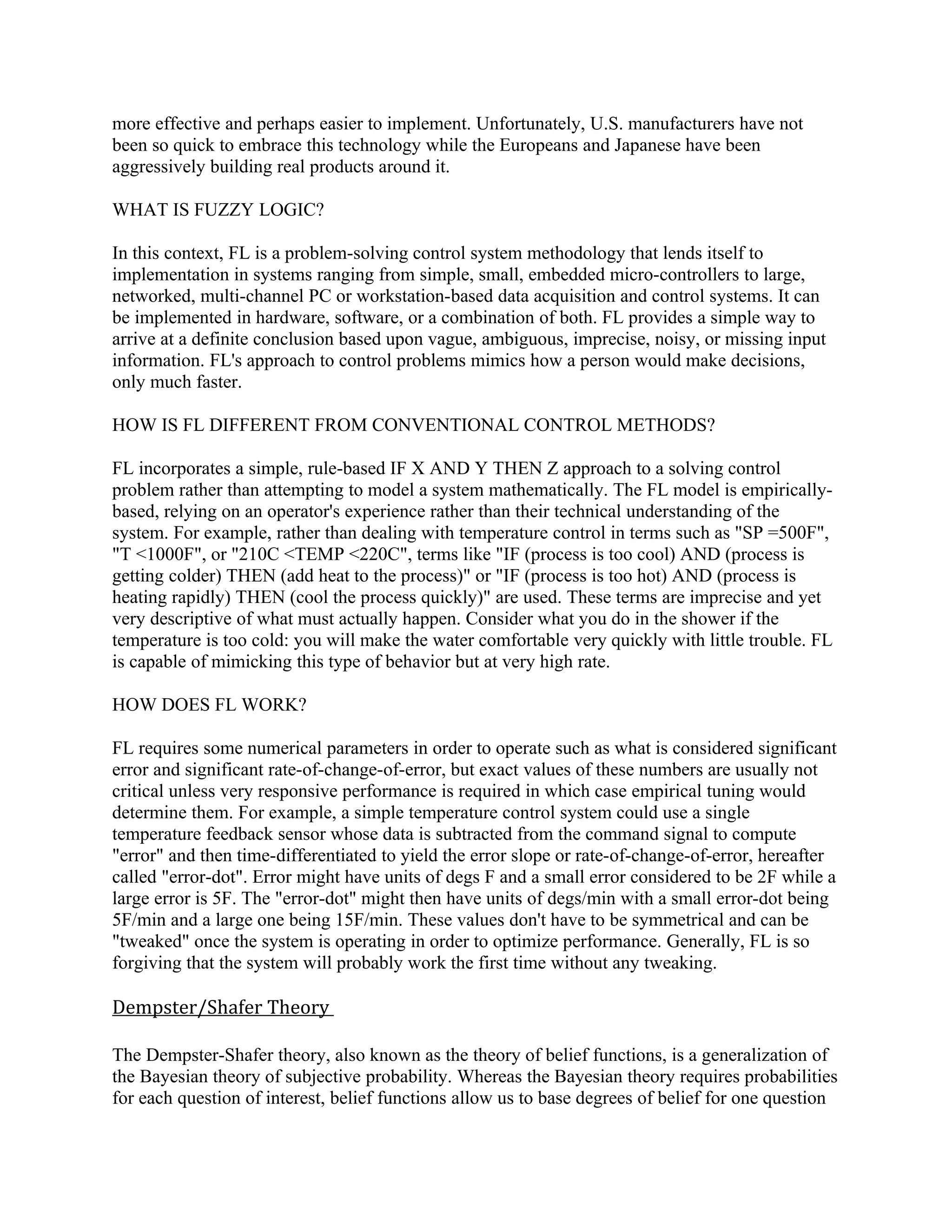 more effective and perhaps easier to implement. Unfortunately, U.S. manufacturers have not
been so quick to embrace this technology while the Europeans and Japanese have been
aggressively building real products around it.

WHAT IS FUZZY LOGIC?

In this context, FL is a problem-solving control system methodology that lends itself to
implementation in systems ranging from simple, small, embedded micro-controllers to large,
networked, multi-channel PC or workstation-based data acquisition and control systems. It can
be implemented in hardware, software, or a combination of both. FL provides a simple way to
arrive at a definite conclusion based upon vague, ambiguous, imprecise, noisy, or missing input
information. FL's approach to control problems mimics how a person would make decisions,
only much faster.

HOW IS FL DIFFERENT FROM CONVENTIONAL CONTROL METHODS?

FL incorporates a simple, rule-based IF X AND Y THEN Z approach to a solving control
problem rather than attempting to model a system mathematically. The FL model is empirically-
based, relying on an operator's experience rather than their technical understanding of the
system. For example, rather than dealing with temperature control in terms such as "SP =500F",
"T <1000F", or "210C <TEMP <220C", terms like "IF (process is too cool) AND (process is
getting colder) THEN (add heat to the process)" or "IF (process is too hot) AND (process is
heating rapidly) THEN (cool the process quickly)" are used. These terms are imprecise and yet
very descriptive of what must actually happen. Consider what you do in the shower if the
temperature is too cold: you will make the water comfortable very quickly with little trouble. FL
is capable of mimicking this type of behavior but at very high rate.

HOW DOES FL WORK?

FL requires some numerical parameters in order to operate such as what is considered significant
error and significant rate-of-change-of-error, but exact values of these numbers are usually not
critical unless very responsive performance is required in which case empirical tuning would
determine them. For example, a simple temperature control system could use a single
temperature feedback sensor whose data is subtracted from the command signal to compute
"error" and then time-differentiated to yield the error slope or rate-of-change-of-error, hereafter
called "error-dot". Error might have units of degs F and a small error considered to be 2F while a
large error is 5F. The "error-dot" might then have units of degs/min with a small error-dot being
5F/min and a large one being 15F/min. These values don't have to be symmetrical and can be
"tweaked" once the system is operating in order to optimize performance. Generally, FL is so
forgiving that the system will probably work the first time without any tweaking.

Dempster/Shafer Theory

The Dempster-Shafer theory, also known as the theory of belief functions, is a generalization of
the Bayesian theory of subjective probability. Whereas the Bayesian theory requires probabilities
for each question of interest, belief functions allow us to base degrees of belief for one question
 