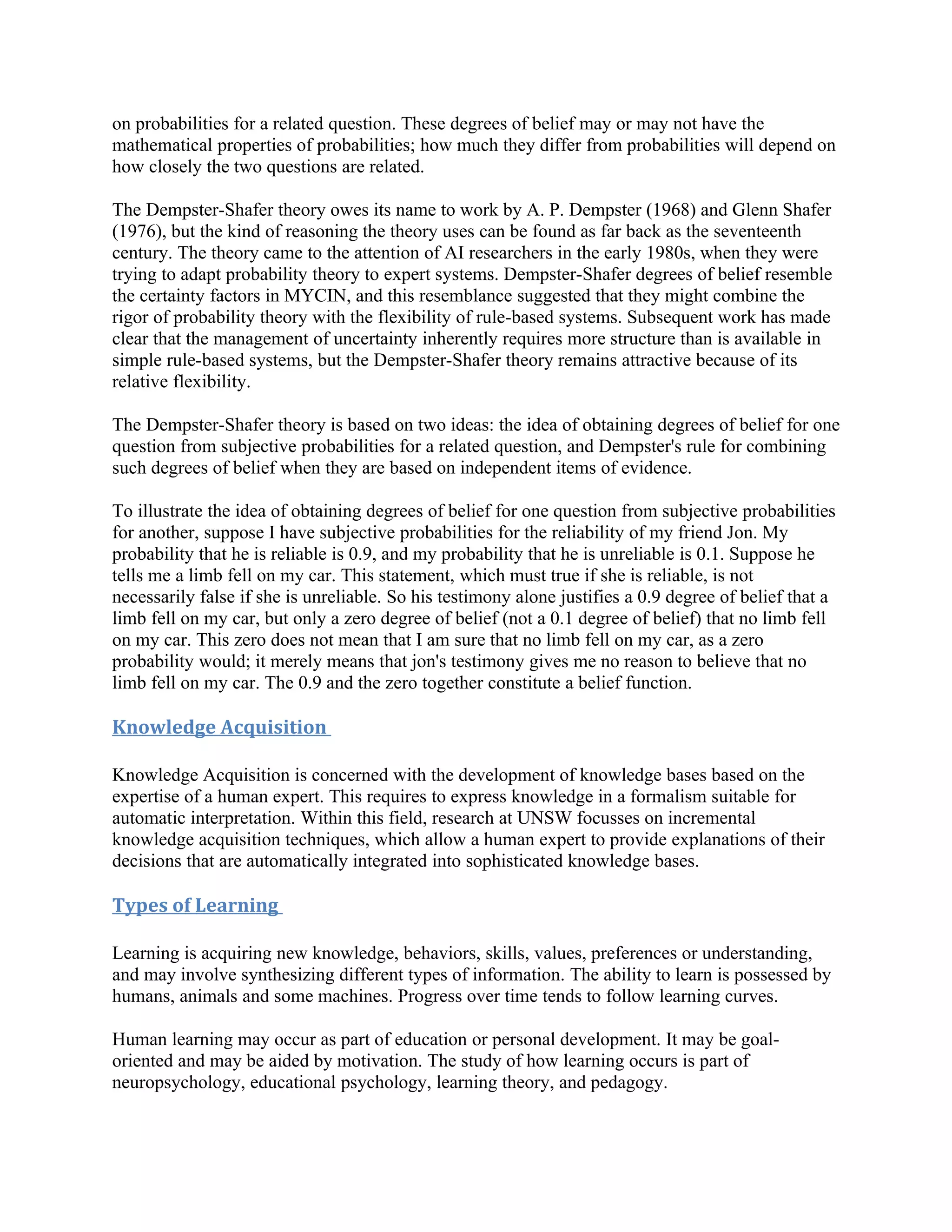on probabilities for a related question. These degrees of belief may or may not have the
mathematical properties of probabilities; how much they differ from probabilities will depend on
how closely the two questions are related.

The Dempster-Shafer theory owes its name to work by A. P. Dempster (1968) and Glenn Shafer
(1976), but the kind of reasoning the theory uses can be found as far back as the seventeenth
century. The theory came to the attention of AI researchers in the early 1980s, when they were
trying to adapt probability theory to expert systems. Dempster-Shafer degrees of belief resemble
the certainty factors in MYCIN, and this resemblance suggested that they might combine the
rigor of probability theory with the flexibility of rule-based systems. Subsequent work has made
clear that the management of uncertainty inherently requires more structure than is available in
simple rule-based systems, but the Dempster-Shafer theory remains attractive because of its
relative flexibility.

The Dempster-Shafer theory is based on two ideas: the idea of obtaining degrees of belief for one
question from subjective probabilities for a related question, and Dempster's rule for combining
such degrees of belief when they are based on independent items of evidence.

To illustrate the idea of obtaining degrees of belief for one question from subjective probabilities
for another, suppose I have subjective probabilities for the reliability of my friend Jon. My
probability that he is reliable is 0.9, and my probability that he is unreliable is 0.1. Suppose he
tells me a limb fell on my car. This statement, which must true if she is reliable, is not
necessarily false if she is unreliable. So his testimony alone justifies a 0.9 degree of belief that a
limb fell on my car, but only a zero degree of belief (not a 0.1 degree of belief) that no limb fell
on my car. This zero does not mean that I am sure that no limb fell on my car, as a zero
probability would; it merely means that jon's testimony gives me no reason to believe that no
limb fell on my car. The 0.9 and the zero together constitute a belief function.

Knowledge Acquisition

Knowledge Acquisition is concerned with the development of knowledge bases based on the
expertise of a human expert. This requires to express knowledge in a formalism suitable for
automatic interpretation. Within this field, research at UNSW focusses on incremental
knowledge acquisition techniques, which allow a human expert to provide explanations of their
decisions that are automatically integrated into sophisticated knowledge bases.

Types of Learning

Learning is acquiring new knowledge, behaviors, skills, values, preferences or understanding,
and may involve synthesizing different types of information. The ability to learn is possessed by
humans, animals and some machines. Progress over time tends to follow learning curves.

Human learning may occur as part of education or personal development. It may be goal-
oriented and may be aided by motivation. The study of how learning occurs is part of
neuropsychology, educational psychology, learning theory, and pedagogy.
 