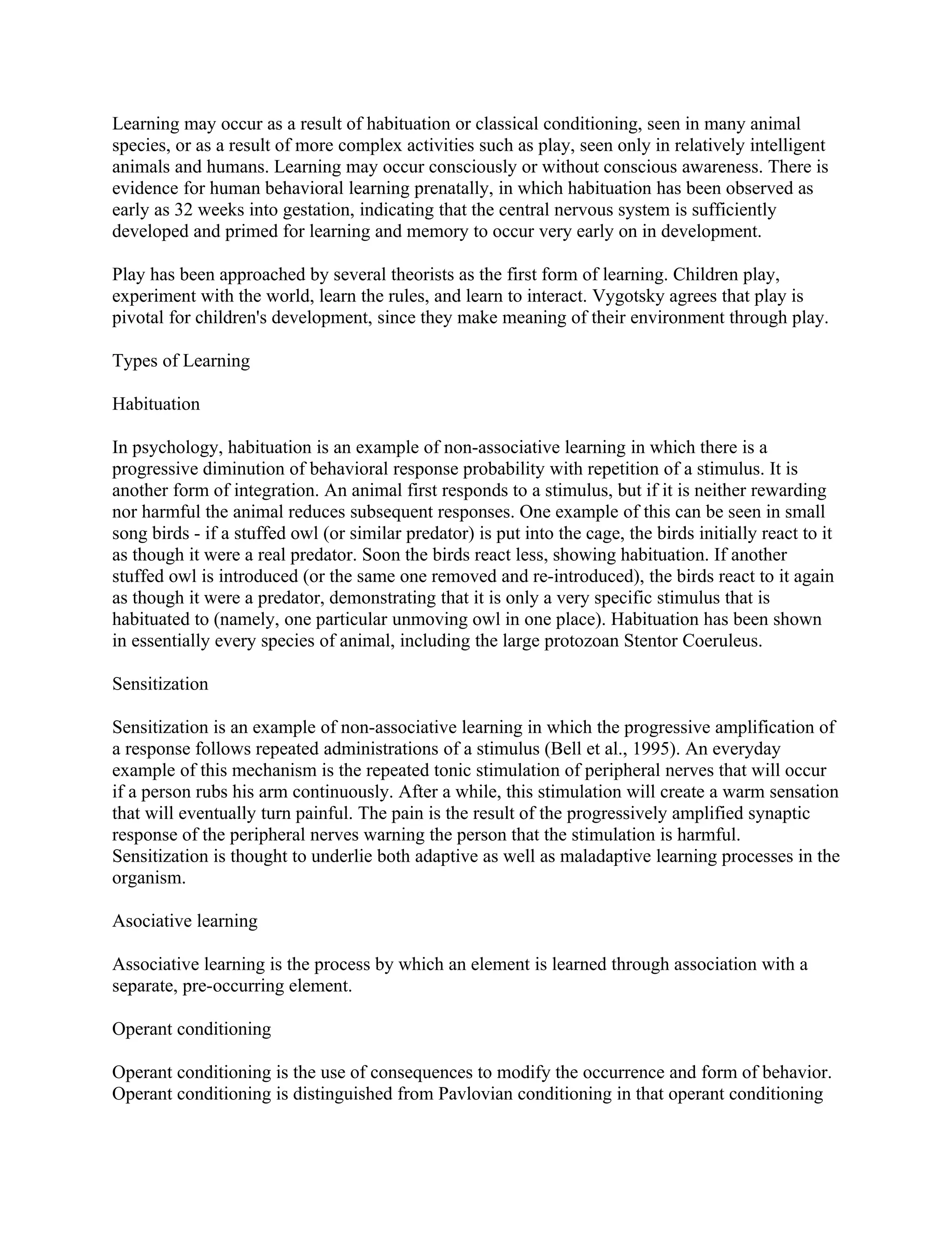 Learning may occur as a result of habituation or classical conditioning, seen in many animal
species, or as a result of more complex activities such as play, seen only in relatively intelligent
animals and humans. Learning may occur consciously or without conscious awareness. There is
evidence for human behavioral learning prenatally, in which habituation has been observed as
early as 32 weeks into gestation, indicating that the central nervous system is sufficiently
developed and primed for learning and memory to occur very early on in development.

Play has been approached by several theorists as the first form of learning. Children play,
experiment with the world, learn the rules, and learn to interact. Vygotsky agrees that play is
pivotal for children's development, since they make meaning of their environment through play.

Types of Learning

Habituation

In psychology, habituation is an example of non-associative learning in which there is a
progressive diminution of behavioral response probability with repetition of a stimulus. It is
another form of integration. An animal first responds to a stimulus, but if it is neither rewarding
nor harmful the animal reduces subsequent responses. One example of this can be seen in small
song birds - if a stuffed owl (or similar predator) is put into the cage, the birds initially react to it
as though it were a real predator. Soon the birds react less, showing habituation. If another
stuffed owl is introduced (or the same one removed and re-introduced), the birds react to it again
as though it were a predator, demonstrating that it is only a very specific stimulus that is
habituated to (namely, one particular unmoving owl in one place). Habituation has been shown
in essentially every species of animal, including the large protozoan Stentor Coeruleus.

Sensitization

Sensitization is an example of non-associative learning in which the progressive amplification of
a response follows repeated administrations of a stimulus (Bell et al., 1995). An everyday
example of this mechanism is the repeated tonic stimulation of peripheral nerves that will occur
if a person rubs his arm continuously. After a while, this stimulation will create a warm sensation
that will eventually turn painful. The pain is the result of the progressively amplified synaptic
response of the peripheral nerves warning the person that the stimulation is harmful.
Sensitization is thought to underlie both adaptive as well as maladaptive learning processes in the
organism.

Asociative learning

Associative learning is the process by which an element is learned through association with a
separate, pre-occurring element.

Operant conditioning

Operant conditioning is the use of consequences to modify the occurrence and form of behavior.
Operant conditioning is distinguished from Pavlovian conditioning in that operant conditioning
 